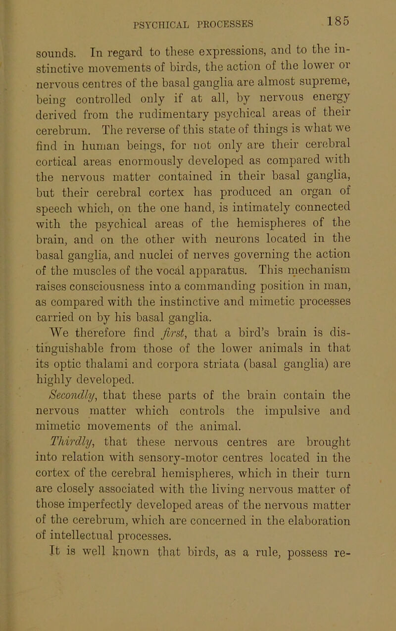 PSYCHICAL PEOCESSES sounds. In regard to these expressions, and to the in- stinctive movements of birds, the action of the lower or nervous centres of the basal ganglia are almost supreme, being controlled only if at all, by nervous energy derived from the rudimentary psychical areas of their cerebrum. The reverse of this state of things is what we find in human beings, for not only are their cerebral cortical areas enormously developed as compared with the nervous matter contained in their basal ganglia, but their cerebral cortex has produced an organ of speech which, on the one hand, is intimately connected with the psychical areas of the hemispheres of the brain, and on the other with neurons located in the basal ganglia, and nuclei of nerves governing the action of the muscles of the vocal apparatus. This mechanism raises consciousness into a commanding position in man, as compared with the instinctive and mimetic processes carried on by his basal ganglia. We therefore find first, that a bird’s brain is dis- tinguishable from those of the lower animals in that its optic thalami and corpora striata (basal ganglia) are highly developed. Secondly, that these parts of the brain contain the nervous matter which controls the impulsive and mimetic movements of the animal. Thirdly, that these nervous centres are brought into relation with sensory-motor centres located in the cortex of the cerebral hemispheres, which in their turn are closely associated with the living nervous matter of those imperfectly developed areas of the nervous matter of the cerebrum, which are concerned in the elaboration of intellectual processes. It is well known that birds, as a rule, possess re-