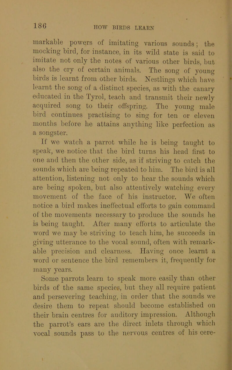 18G HOW BIRDS LEARN markable powers of imitating various sounds; tlie mocking bird, for instance, in its wild state is said to imitate not only the notes of various other birds, but also the cry of certain animals. The song of young birds is learnt from other birds. Nestlings which have learnt the song of a distinct species, as with the canary educated in the Tyrol, teach and transmit their newly acquired song to their offspring. The young male bird continues practising to sing for ten or eleven months before he attains anything like perfection as a songster. If we watch a parrot while he is being taught to speak, we notice that the bird turns his head first to one and then the other side, as if striving to catch the sounds which are being repeated to him. The bird is all attention, listening not only to hear the sounds which are being spoken, but also attentively watching every movement of the face of his instructor. We often notice a bird makes ineffectual efforts to gain command of the movements necessary to produce the sounds he is being taught. After many efforts to articulate the word we may be striving to teach him, he succeeds in giving utterance to the vocal sound, often with remark- able precision and clearness. Having once learnt a word or sentence the bird remembers it, frequently for many years. Some parrots learn to speak more easily than other birds of the same species, but they all require patient and persevering teaching, in order that the sounds we desire them to repeat should become established on their brain centres for auditory impression. Although the parrot’s ears are the direct inlets through which vocal sounds pass to the nervous centres of his cere-