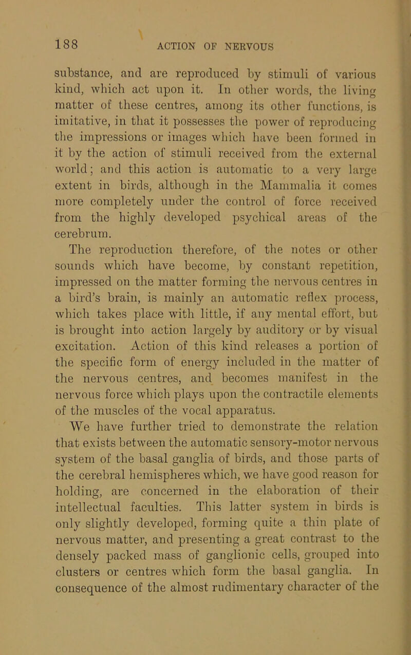 substance, and are reproduced by stimuli of various kind, which act upon it. In other words, the living matter of these centres, among its other functions, is imitative, in that it possesses the power of reproducing || tlie impressions or images which have been formed in it by tbe action of stimuli received from tlie external Q world; and this action is automatic to a very large •, extent in birds, although in the Mammalia it comes V more completely under the control of force received from the highly developed psychical areas of the cerebrum. i The reproduction therefore, of the notes or other j sounds which have become, by constant repetition, \ impressed on the matter forming the nervous centres in a bird’s brain, is mainly an automatic reflex process, £ which takes place with little, if any mental effort, but [' is brought into action largely by auditory or by visual 1 excitation. Action of this kind releases a portion of ! the specific form of energy included in the matter of j the nervous centres, and becomes manifest in the ; nervous force which plays upon the contractile elements | of the muscles of the vocal apparatus. i We have further tried to demonstrate the relation | that exists between the automatic sensory-motor nervous I system of the basal ganglia of birds, and those parts of | the cerebral hemispheres which, we have good reason for f holding, are concerned in the elaboration of their e intellectual faculties. This latter system in birds is ^ only slightly developed, forming quite a thin plate of nervous matter, and presenting a great contrast to the ^ densely packed mass of ganglionic cells, grouped into j clusters or centres which form the basal ganglia. In \ consequence of the almost rudimentary character of the |