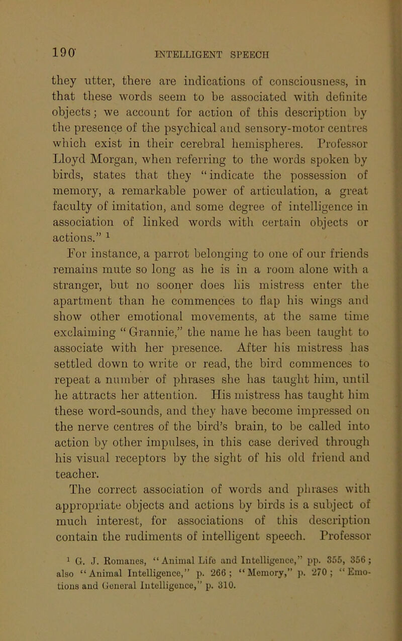 190- INTELLIGENT SPEECH they litter, there are indications of consciousness, in that these words seem to be associated with definite objects; we account for action of this description by the presence of the psychical and sensory-motor centres which exist in their cerebral hemispheres. Professor Lloyd Morgan, when referring to the words spoken by birds, states that they “ indicate the possession of memory, a remarkable power of articulation, a great faculty of imitation, and some degree of intelligence in association of linked words with certain objects or actions.” ’• For instance, a parrot belonging to one of our friends remains mute so long as he is in a room alone with a stranger, but no sooner does his mistress enter the apartment than he commences to flap his wings and show other emotional movements, at the same time exclaiming “Grannie,” the name he has been taught to associate with her presence. After his mistress has settled down to write or read, the bird commences to repeat a number of phrases she has taught him, until he attracts her attention. His mistress has taught him these word-sounds, and they have become impressed on the nerve centres of the bird’s brain, to be called into action by other impulses, in this case derived through his visual receptors by the sight of his old friend and teacher. The correct association of words and phrases with appropriate objects and actions by birds is a subject of much interest, for associations of this description contain the rudiments of intelligent speech. Professor ^ G. J. Romanes, “Animal Life and Intelligence,” pp. 355, 356 ; also “Animal Intelligence,” p. 266; “Memory,” p. 270; “Emo- tions and General Intelligence,” p. 310.
