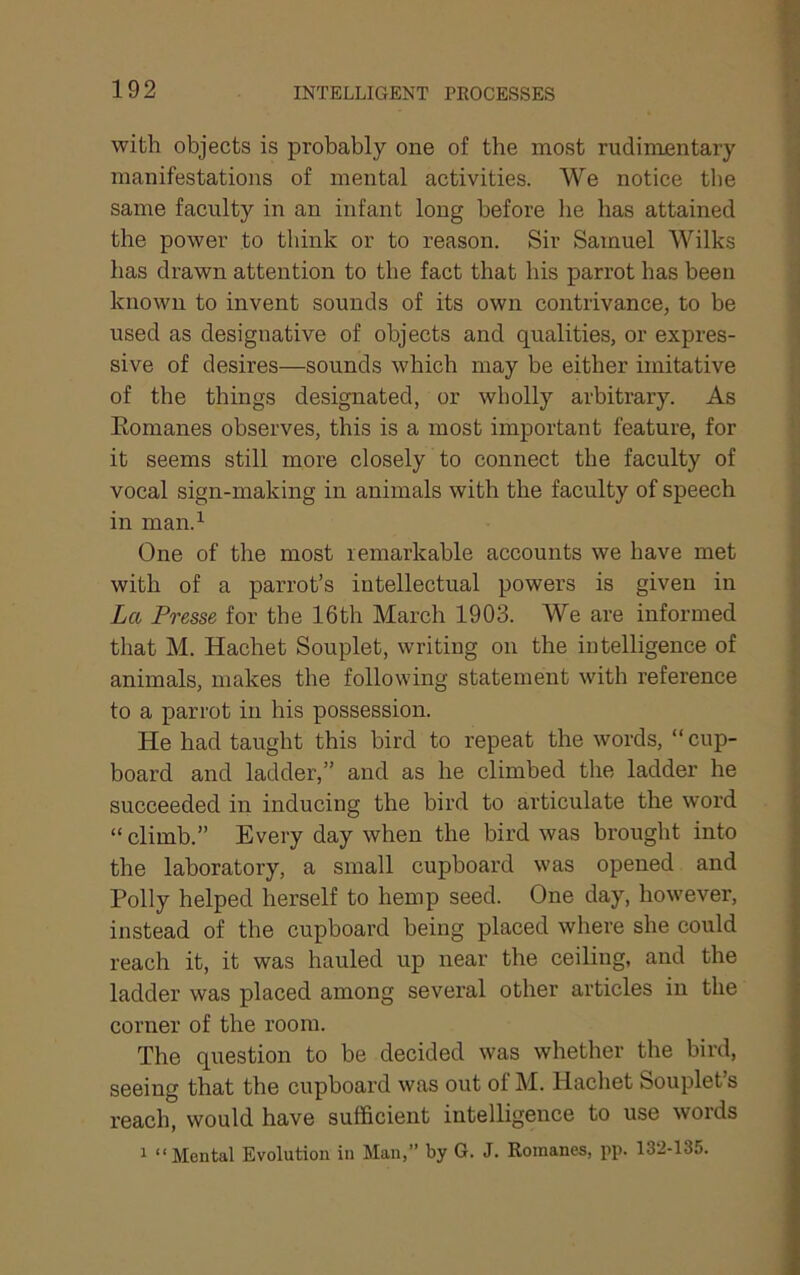 with objects is probably one of the most rudimentary manifestations of mental activities. We notice the same faculty in an infant long before lie has attained the power to think or to reason. Sir Samuel Wilks has drawn attention to the fact that his parrot has been known to invent sounds of its own contrivance, to be used as designative of objects and qualities, or expres- sive of desires—sounds which may be either imitative of the things designated, or wholly arbitrary. As Eomanes observes, this is a most important feature, for it seems still more closely to connect the faculty of vocal sign-making in animals with the faculty of speech in man.^ One of the most remarkable accounts we have met with of a parrot’s intellectual powers is given in La Fresse for the 16th March 1903. We are informed that M. Hachet Souplet, writing on the iutelligence of animals, makes the following statement with reference to a parrot in his possession. He had taught this bird to repeat the words, “ cup- board and ladder,” and as he climbed the ladder he succeeded in inducing the bird to articulate the word “ climb.” Every day when the bird was brought into the laboratory, a small cupboard was opened and Polly helped herself to hemp seed. One day, however, instead of the cupboard being placed where she could reach it, it was hauled up near the ceiling, and the ladder was placed among several other articles in the corner of the room. The question to be decided was whether the bird, seeing that the cupboard was out of M. Hachet Souplet’s reach, would have sufficient intelligence to use words 1 “Mental Evolution in Man,” by G. J. Romanes, pp. 132-135.