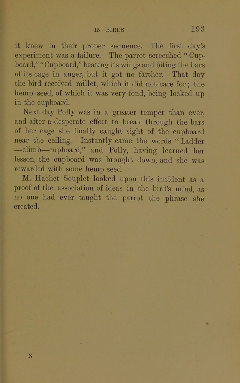 it knew in their proper sequence. The first day’s experiment was a failure. The parrot screeched “ Cup- board,” “Cupboard,” beating its wings and biting the bars of its cage in anger, but it got no farther. That day the bird received millet, which it did not care for; the hemp seed, of which it was very fond, being locked up in the cupboard. ISText day Polly was in a greater temper than ever, and after a desperate effort to break through the bars of her cage she finally caught sight of the cupboard near the ceiling. Instantly came tlie words “Ladder —climb—cupboard,” and Polly, having learned her lesson, the cupboard was brought down, and she was rewarded with some hemp seed. M. Hachet Souplet looked upon this incident as a proof of the association of ideas in the bird’s mind, as no one had ever taught the parrot the phrase she created. N