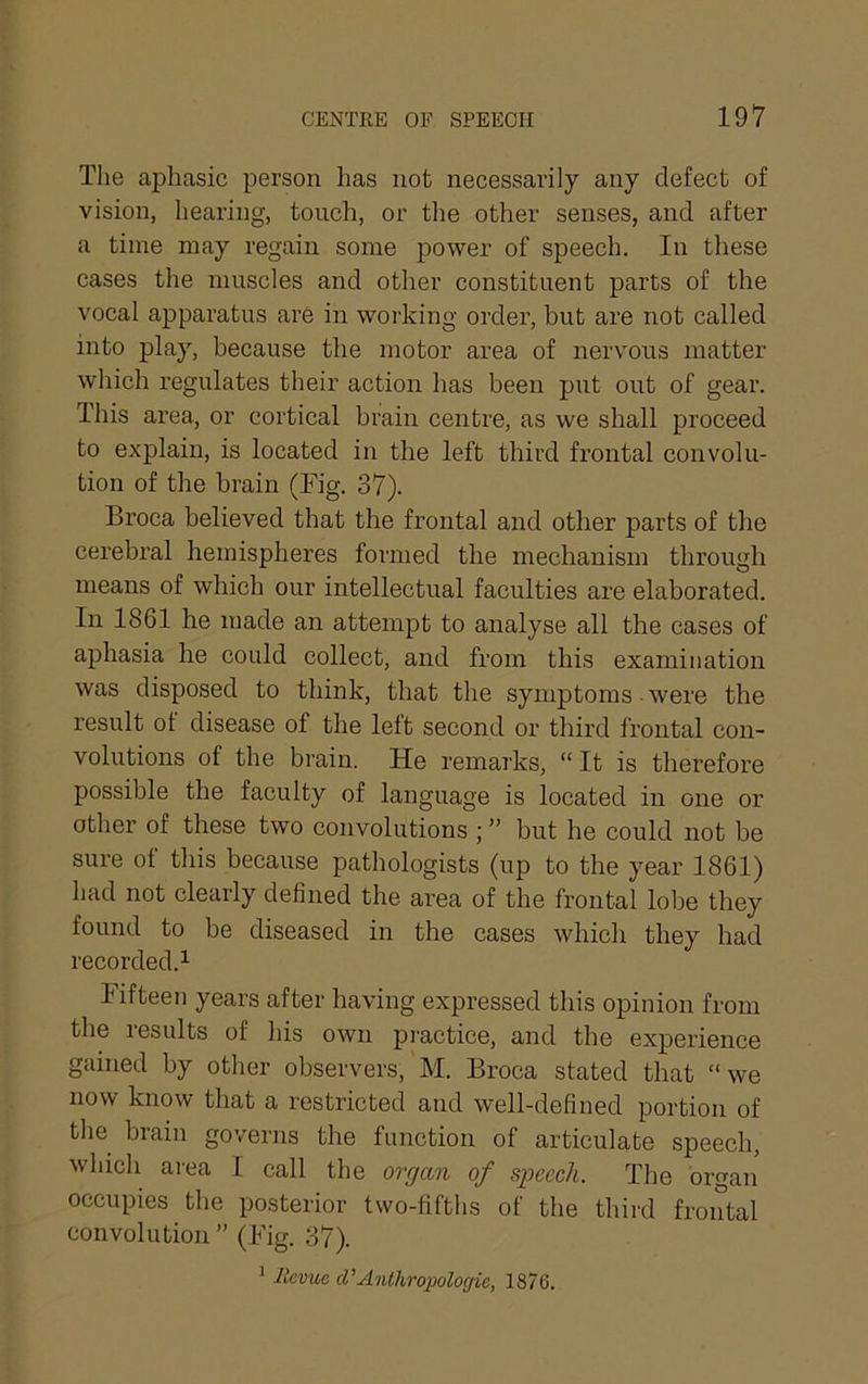 The aphasic person has not necessarily any defect of vision, hearing, touch, or tlie other senses, and after a time may regain some power of speech. In these cases tlie muscles and other constituent parts of the vocal apparatus are in working order, but are not called into play, because the motor area of nervous matter which regulates their action has been put out of gear. This area, or cortical brain centre, as we shall proceed to explain, is located in the left third frontal convolu- tion of the brain (Fig. 37). Broca believed that the frontal and other parts of the cerebral hemispheres formed the mechanism through means of which our intellectual faculties are elaborated. In 1861 he made an attempt to analyse all the cases of aphasia he could collect, and from this examination was disposed to think, that the symptoms • were the result ot disease of the left second or third frontal con- volutions of the brain. He remarks, “It is therefore possible the faculty of language is located in one or other of these two convolutions ; ” but he could not be sure of this because pathologists (up to the year 1861) had not clearly defined the area of the frontal lobe they found to he diseased in the cases which they had recorded.^ Fifteen years after having expressed this opinion from the results of his own pi'actice, and the experience gained by other observers, M. Broca stated that “we now know that a restricted and well-defined portion of tlie brain governs the function of articulate speech, which area I call the organ of speech. The organ occupies the posterior two-fifths of the third frontal convolution ” (Fig. 37). ' llcvuc Anthropologie, 1876.