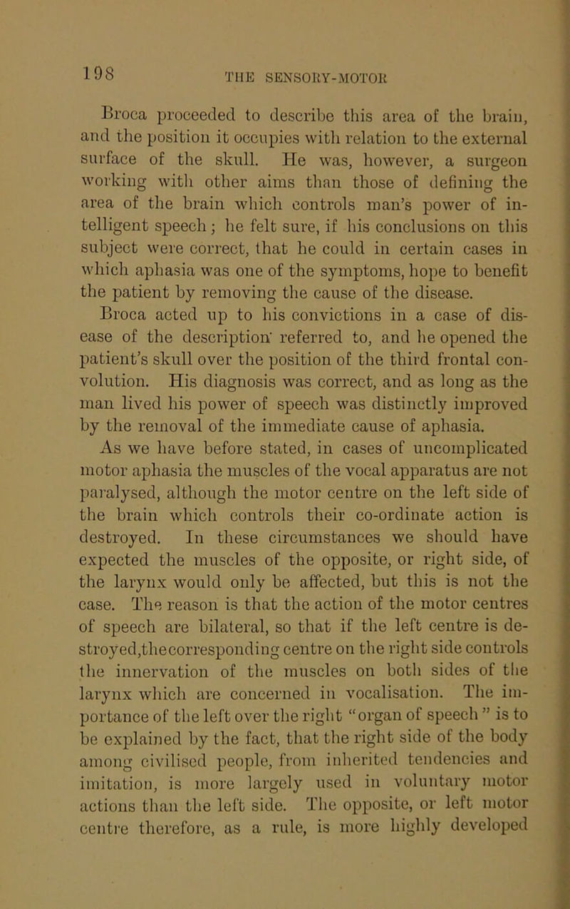 Broca proceeded to descidbe this area of the brain, and the position it occupies with relation to the external surface of the skull. He was, however, a surgeon working with other aims than those of defining the area of the brain which controls man’s power of in- telligent speech; he felt sure, if his conclusions on this subject were correct, that he could in certain cases in which aphasia was one of the symptoms, hope to benefit the patient by removing the cause of the disease. Broca acted up to his convictions in a case of dis- ease of the description' referred to, and he opened the patient’s skull over the position of the third frontal con- volution. His diagnosis was correct, and as long as the man lived his power of speech was distinctly improved by the removal of the immediate cause of aphasia. As we have before stated, in cases of uncomplicated motor aphasia the muscles of the vocal apparatus are not paralysed, although the motor centre on the left side of the brain which controls their co-ordinate action is destroyed. In these circumstances we should have expected the muscles of the opposite, or right side, of the larynx would only be affected, but this is not the ease. The reason is that the action of the motor centres of speech are bilateral, so that if the left centre is de- stroyed,thecorresponding centre on the right side controls the innervation of the muscles on both sides of tlie larynx which are concerned in vocalisation. The im- portance of the left over the right “organ of speech ” is to be explained by the fact, that the right side of the body among civilised people, from inberited tendencies and imitation, is more largely i;sed in voluntary motor actions than the left side. Tlie opposite, or left motor centre therefore, as a rule, is more highly developed