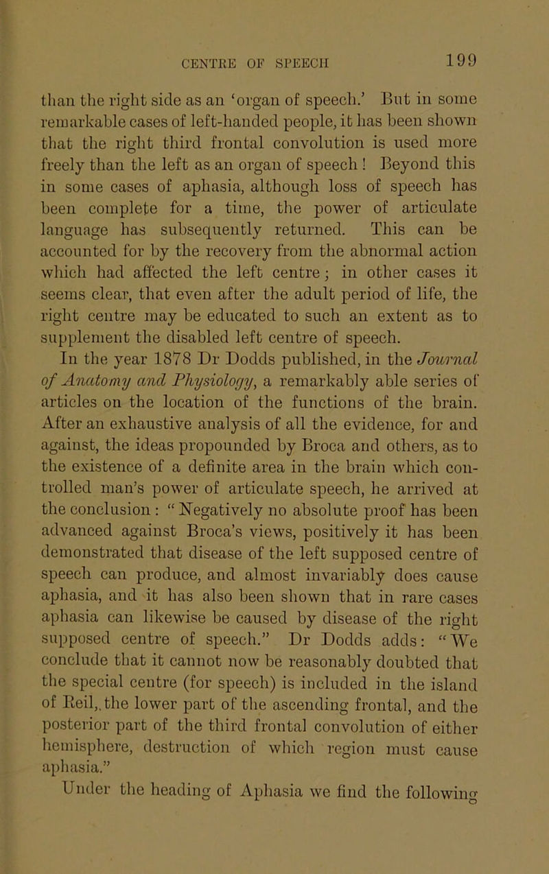 than the right side as an ‘organ of speech.’ But in some remarkable cases of left-handed people, it has been shown that the right third frontal convolution is used more freely than the left as an organ of speech ! Beyond this in some cases of aphasia, although loss of speech has been complete for a time, the power of articulate language has subsequently returned. This can be accounted for by the recovery from the abnormal action which had affected the left centre; in other cases it seems clear, that even after the adult period of life, the right centre may be educated to such an extent as to supplement the disabled left centre of speech. In the year 1878 Dr Dodds published, in the Journal of Anatomy and Physiology, a remarkably able series of articles on the location of the functions of the brain. After an exhaustive analysis of all the evidence, for and against, the ideas propounded by Broca and others, as to the existence of a definite area in the brain which con- trolled man’s power of articulate speech, he arrived at the conclusion : “ Negatively no absolute proof has been advanced against Broca’s views, positively it has been demonstrated that disease of the left supposed centre of speech can produce, and almost invariably does cause aphasia, and it has also been shown that in rare cases aphasia can likewise be caused by disease of the right supposed centre of speeeh.” Dr Dodds adds: “We conclude that it cannot now be reasonably doubted that the special centre (for speech) is included in the island of Eeil,.the lower part of the ascending frontal, and the posterior part of the third frontal convolution of either hemisphere, destruction of which region must cause aphasia.” Under the heading of Aphasia we find the following