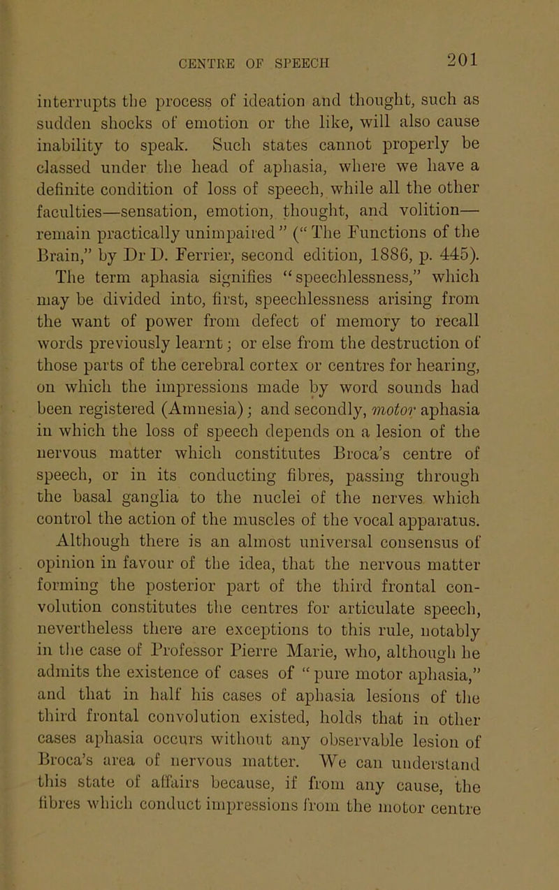 interrupts the process of ideation and thought, such as sudden shocks of emotion or the like, will also cause inability to speak. Sueh states cannot properly be classed under the head of aphasia, where we have a definite condition of loss of speech, while all the other faculties—sensation, emotion, thought, and volition— remain practically unimpaired  (“ The Functions of the Brain,” by Dr D. Ferrier, second edition, 1886, p. 445). The term aphasia signifies “speechlessness,” whicli may be divided into, first, speechlessness arising from the want of power from defect of memory to recall words previously learnt; or else from the destruction of those parts of the cerebral cortex or centres for hearing, on which the impressions made by word sounds had been registered (Amnesia); and secondly, 7?ioio7’ aphasia in which the loss of speech depends on a lesion of the nervous matter which constitutes Broca’s centre of speech, or in its conducting fibres, passing through the basal ganglia to the nuclei of the nerves which control the action of the muscles of the vocal apparatus. Although there is an almost universal consensus of opinion in favour of the idea, that the nervous matter forming the posterior part of the third frontal con- volution constitutes the centres for articulate speech, nevertheless there are exceptions to this rule, notably in the case of Professor Pierre Marie, who, although he admits the existence of cases of “ pure motor aphasia,” and that in half his cases of aphasia lesions of the third frontal convolution existed, holds that in other cases aphasia occurs without any observable lesion of Broca’s area of nervous matter. We can understand tliis state of affairs because, if from any cause, the fibres which conduct impressions I'rom the motor centre