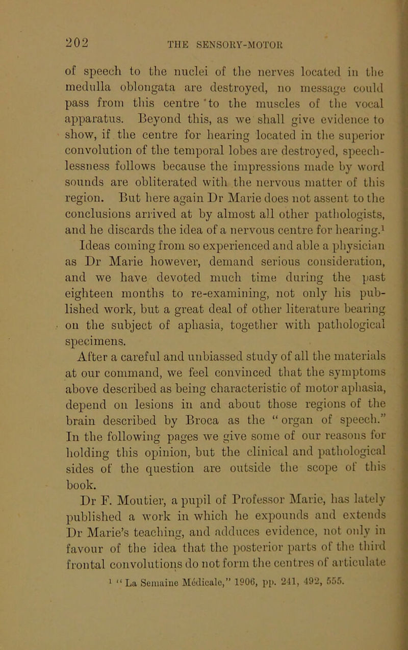 of speech to the nuclei of the nerves located in tlie medulla oblongata are destroyed, no message could pass from tins centre 'to the muscles of the vocal apparatus. Beyond this, as we shall give evidence to show, if the centre for hearing located in the superior convolution of the temporal lobes are destroyed, speech- lessness follows because the impressions made by word sounds are obliterated with the nervous matter of this region. But here again Dr Marie does not assent to the conclusions arrived at by almost all other pathologists, and he discards the idea of a nervous centre for hearing.^ Ideas coming from so experienced and able a physician as Dr Marie however, demand serious consideration, and we have devoted much time during the past eighteen months to re-examining, not only his pub- lished work, but a great deal of other literature bearing on the subject of aphasia, together with pathological specimens. After a careful and unbiassed study of all the materials at our command, we feel convinced that the symptoms above described as being characteristic of motor aphasia, depend on lesions in and about those regions of the brain described by Broca as the “ organ of speech.” In the following pages we give some of our reasons fur holding this opinion, but tbe clinical and pathological sides of the question are outside the scope of this book. Dr F. Moutier, a pupil of Professor Marie, has lately published a work in which he expounds and extends Dr Marie’s teaching, and adduces evidence, not only in favour of the idea that the posterior parts of the third frontal convolutions do not form the centres ot articulate ' “ La Semaiue Medicale,” 190G, pp. 241, 492, .555.