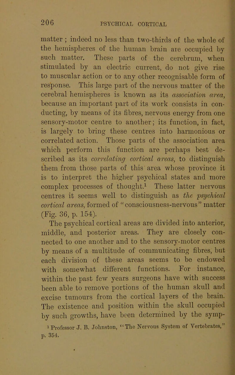 PSYCHICAL CORTICAL matter ; indeed no less tlian two-thirds of tlie whole of the hemispheres of the human brain are occupied by such matter. These parts of the cerebrum, when stimulated by an electric current, do not give rise to muscular action or to any other recognisable form of response. This large part of the nervous matter of the cerebral hemispheres is known as its association area, because an important part of its work consists in con- ducting, by means of its fibres, nervous energy from one sensory-motor centre to another; its function, in fact, is largely to bring these centres into harmonious or correlated action. Those parts of the association area which perform tliis function are perhaps best de- scribed as its correlating cortical areas, to distinguish them from those parts of this area whose province it is to interpret the higher psychical states and more complex processes of thought.^ These latter nervous centres it seems well to distinguish as the ijsychical cortical areas, formed of “ consciousness-nervous ” matter (Fig. 36, p. 154). The psychical cortical areas are divided into anterior, middle, and posterior areas. They are closely con- nected to one another and to the sensory-motor centres by means of a multitude of communicating fibres, but each division of these areas seems to be endowed with somewhat different functions. For instance, within the past few years surgeons have with success been able to remove portions of the human skull and excise tumours from the cortical layers of the brain. The existence and position within the skull occupied by such growths, have been determined by the symp- 1 Professor J. B. Johnston, “The Nervous System of Vertebrates,”