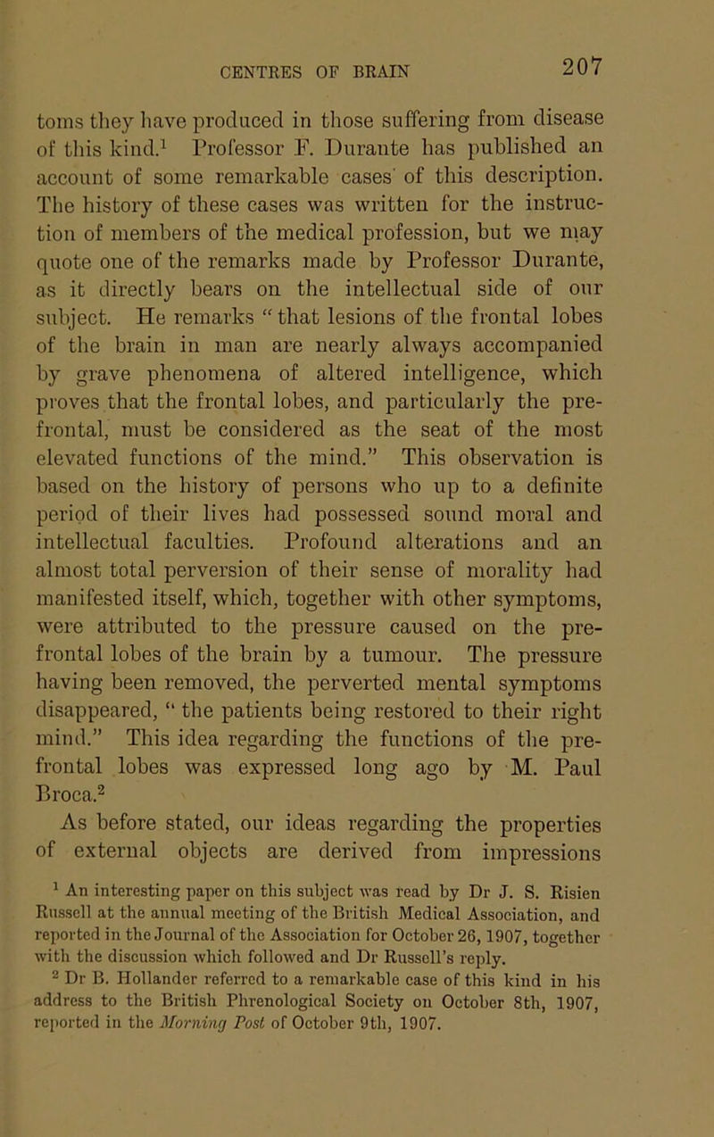 CENTRES OF BRAIN toms they liave produced in those suffering from disease of this kindd Professor F. Durante has published an account of some remarkable cases' of this description. The history of these cases was written for the instruc- tion of members of the medical profession, but we may quote one of the remarks made by Professor Durante, as it directly bears on the intellectual side of our subject. He remarks “that lesions of the frontal lobes of the brain in man are nearly always accompanied by grave phenomena of altered intelligence, which proves that the frontal lobes, and particularly the pre- frontal, must be considered as the seat of the most elevated functions of the mind.” This observation is based on the history of persons who up to a definite period of their lives had possessed sound moral and intellectual faculties. Profound alterations and an almost total perversion of their sense of morality had manifested itself, which, together with other symptoms, were attributed to the pressure caused on the pre- frontal lobes of the brain by a tumour. The pressure having been removed, the perverted mental symptoms disappeared, “ the patients being restored to their right mind.” This idea regarding the functions of the pre- frontal lobes was expressed long ago by M. Paul Broca.2 As before stated, our ideas regarding the properties of external objects are derived from impressions ^ An interesting paper on this subject was read by Dr J. S. Risien Russell at the annual meeting of the British Medical Association, and reported in the Journal of the Association for October 26,1907, together with the discussion which followed and Dr Russell’s reply. ^ Dr B. Hollander referred to a remarkable case of this kind in his address to the British Phrenological Society on October 8th, 1907, reported in the Morning Post of October 9th, 1907.