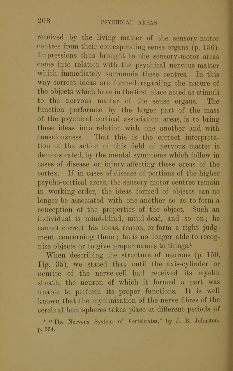 PSYCHICAL AREAS received by the living matter of the sensory-motor centres from their corresponding sense organs (p. 150). Impressions thus brouglit to the sensory-motor areas come into relation with the psychical nervous matter which immediately surrounds these centres. In this way correct ideas are formed - regarding the nature of the objects which have in the first place acted as stimuli to the nervous matter of the sense organs. The function performed by the larger part of the mass of the psychical cortical association areas, is to bring these ideas into relation with one another and with consciousness. That this is the correct interpreta- tion of the action of this field of nervous matter is demonstrated, by the mental symptoms which follow in cases of disease or injury affecting these areas of the cortex. If in cases of disease of portions of the higher psycho-cortical areas, the sensory-motor centres remain in w'orking order, the ideas formed of objects can no longer be associated with one another so as to form a conception of the properties of the object. Such an individual is mind-blind, mind-deaf, and so on; he cannot correct his ideas, reason, or form a right judg- ment concerning them; he is no longer able to recog- nise objects or to give proper names to things.^ When describing the structure of neurons (p. 150, Fig. 35), we stated that until the axis-cylinder or neurite of the nerve-cell had received its myelin sheath, the neuron of which it formed a part was unable to perform its proper functions. It is well known that the myelinisation of the nerve fibres of the cerebral hemispheres takes place at different periods of ^ “The Nervous System of V'ertebrates,” by J. B. Johnston, p. 354.