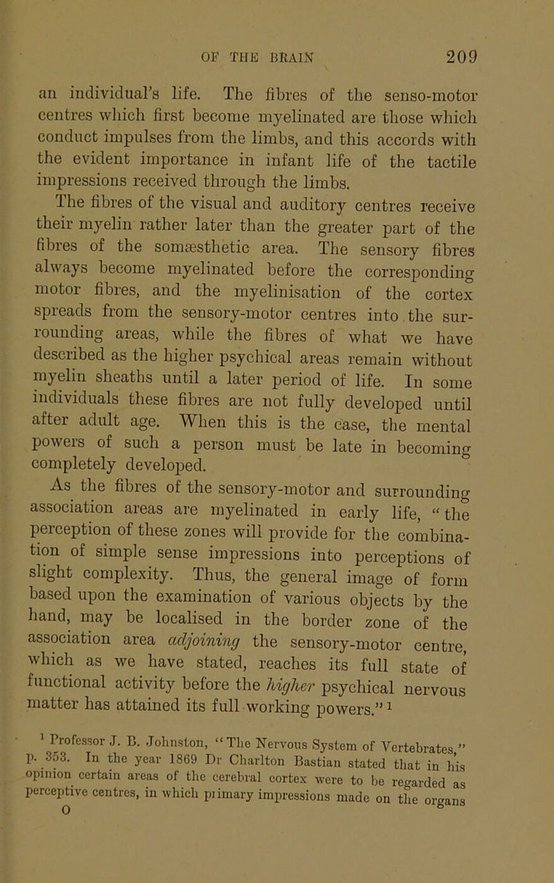 an individual’s life. The fibres of the senso-motor centres which first become myelinated are those which conduct impulses from the limbs, and this accords with the evident importance in infant life of the tactile impressions received through the limbs. The fibres of the visual and auditory centres receive their myelin rather later than the greater part of the fibres of the somsBsthetic area. The sensory fibres always become myelinated before the corresponding motor fibres, and the myelinisation of the cortex spreads from the sensory-motor centres into , the sur- rounding areas, while the fibres of what we have described as the higher psychical areas remain without myelin sheaths until a later period of life. In some individuals these fibres are not fully developed until after adult age. When this is the case, the mental powers of such a person must be late in becoming completely developed. As the fibres of the sensory-motor and surrounding association areas are myelinated in early life, “ the perception of these zones will provide for the combina- tion of simple sense impressions into perceptions of slight complexity. Thus, the general image of form based upon the examination of various objects by the hand, may be localised in the border zone of the association area adjoining the sensory-motor centre, which as we have stated, reaches its full state of functional activity before the higher psychical nervous matter has attained its full working powers.”^ 1 Trofcssor J. B. Jolmston, “The Nervous System of Vertebrates ” p. 353. In the year 1869 Dr Charlton Bastian stated that in his opinion certain areas of the cerebral cortex were to be re<^arded as percepUve centres, in which piimary impressions made on the organs