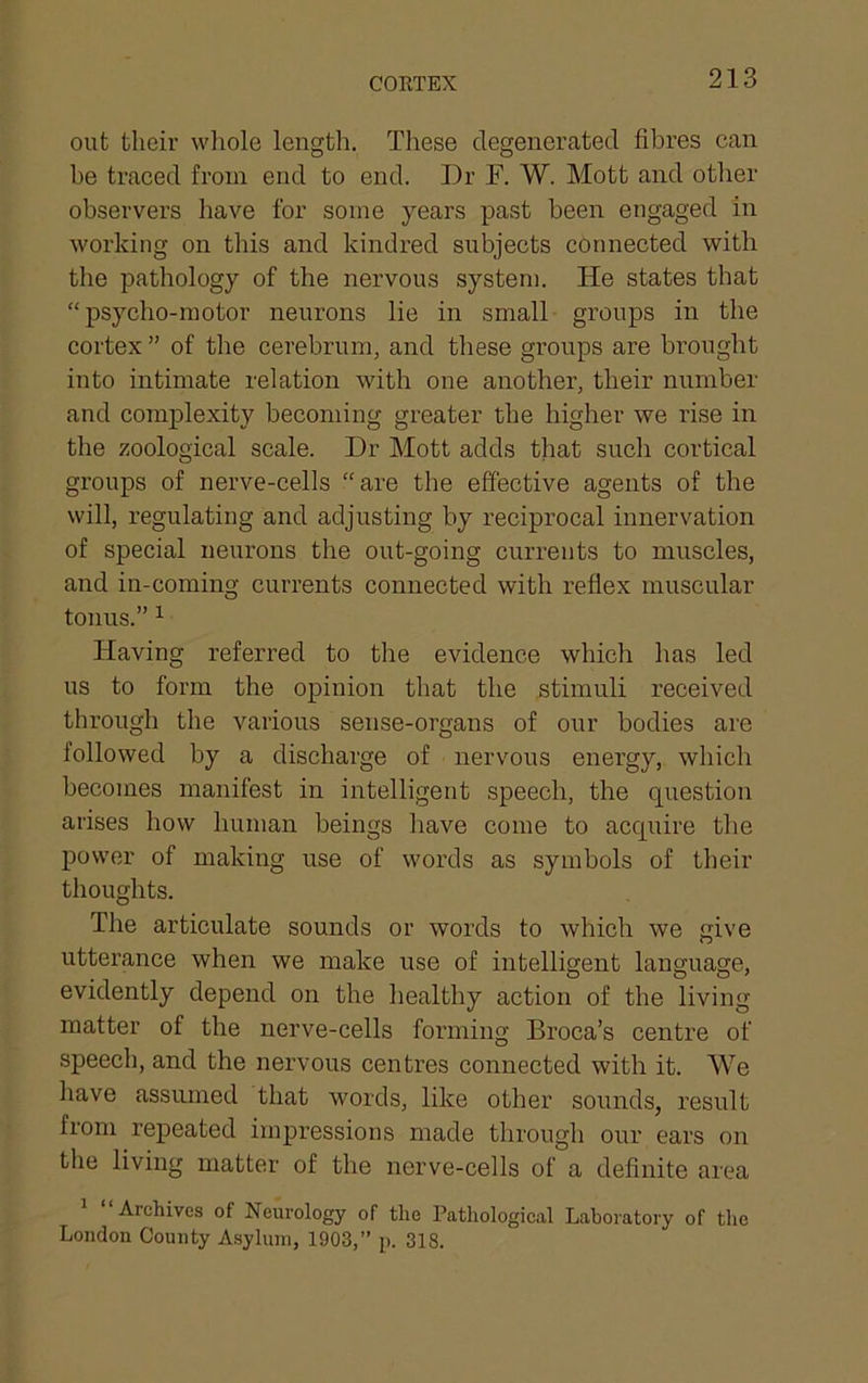 CORTEX out their whole lengtli. These degenerated fibres can be traced from end to end. Dr F. W. Mott and other observers have for some years past been engaged in working on this and kindred subjects connected with the pathology of the nervous system. He states that “psycho-motor neurons lie in small groups in the cortex ” of the cerebrum, and these groups are brought into intimate relation with one another, their number and complexity becoming greater the higher we rise in the zoological scale. Dr Mott adds that such cortical groups of nerve-cells “are the effective agents of the will, regulating and adjusting by reciprocal innervation of special neurons the out-going currents to muscles, and in-coming currents connected with reflex muscular tonus.” ^ Having referred to the evidence which has led us to form the opinion that the stimuli received through the various sense-organs of our bodies are followed by a discharge of nervous energy, which becomes manifest in intelligent speech, the question arises how human beings have come to acquire the power of making use of words as symbols of their thoughts. The artieulate sounds or words to which we give utterance when we make use of intelligent language, evidently depend on the healthy action of the living matter of the nerve-cells forming Broca’s centre of speech, and the nervous centres connected with it. We have assumed that words, like other sounds, result from repeated impressions made through our ears on the living matter of the nerve-cells of a definite area Archives of Neurology of the Pathological Laboratory of the London County Asylum, 1903,” p. 318.