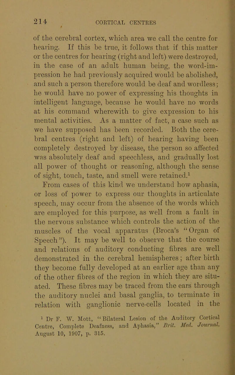 of the cerebral cortex, which area we call the centre for hearing. If this be true, it follows that if this matter or the centres for hearing (right and left) were destroyed, in the case of an adult human being, the word-im- pression he had previously acquired would be abolished, and such a person therefore would be deaf and wordless; he would have no power of expressing his thoughts in intelligent language, because he would have no words at his command wherewith to give expression to his mental activities. As a matter of fact, a case such as we have supposed lias been recorded. Both the cere- bral centres (right and left) of hearing having been completely destroyed by disease, the person so affected was absolutely deaf and speechless, and gradually lost all power of thought or reasoning, although the sense of sight, touch, taste, and smell were retained.^ From cases of this kind we understand how aphasia, or loss of power to express our thoughts in articulate speech, may occur from the absence of the words which are employed for this purpose, as well from a fault in the nervous substance which controls the action of the muscles of the vocal apparatus (Broca’s “ Organ of Speech ”). It may be well to observe that the course and relations of auditory conducting fibres are well demonstrated in the cerebral hemispheres; after birth they become fully developed at an earlier age than any of the other fibres of the region in which they are situ- ated. These fibres may be traced from the ears through the auditory nuclei and basal ganglia, to terminate in relation with ganglionic nerve-cells located in the 1 Dr F. W. Mott, “ Bilateral Lesion of the Auditory Cortic.al Centro, Complete Deafness, and Aphasia,” Brit. Med. Journal, August 10, 1907, p. 315.
