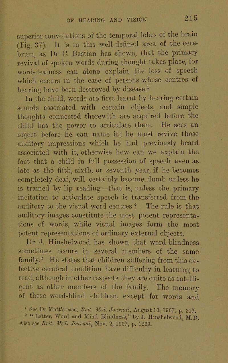 OF HEARING AND VISION superior convolutions of the temporal lobes of the brain (Fig. 37). It is in this well-defined area of the cere- brum, as Dr C. Bastian has shown, that the primary revival of spoken words during thought takes place, for word-deafness can alone explain the loss of speech which occurs in the case of persons whose centres of hearing have been destroyed by disease.^ In the child, words are first learnt by hearing certain sounds associated with certain objects, and simple thoughts connected therewith are acquired before the child has the power to articulate them. He sees an object before he can name it; he must revive those auditory impressions which he had previously heard associated with it, otherwise how can we explain the fact that a child in full possession of speech even as late as the fifth, sixth, or seventh year, if he becomes completely deaf, will certainly become dumb unless he is trained by lip reading—that is, unless the primary incitation to articulate speech is transferred from the auditory to the visual word centres ? The rule is that auditory images constitute the most potent representa- tions of words, while visual images form the most potent representations of ordinary external objects. Dr J. Hinshelwood has shown that word-blindness sometimes occurs in several members of the same family.2 He states that children suffering from this de- fective cerebral condition have difficulty in learning to read, although in other respects they are quite as intelli- gent as other members of the family. The memory of these word-blind children, except for words and ^ See Dr Mott’s case, Brit. Mccl. Journal, August 10, 1907, p. 317. 2 “ Letter, Word and Mind Blindness,” by J. Hinshelwood, M.D. Also see Brit. Med. Journal, Nov. 2, 1907, p. 1229.