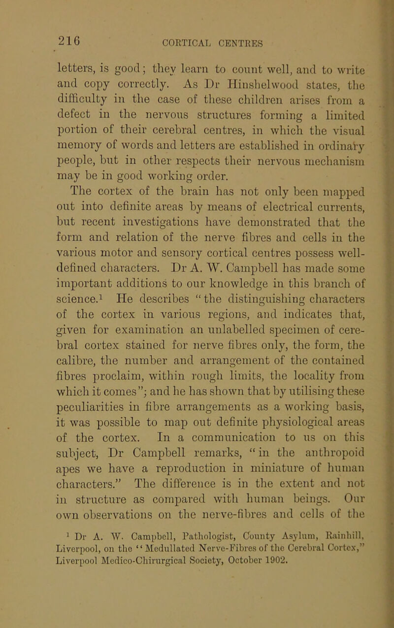 letters, is good; they learn to count well, and to write and copy correctly. As Dr liinslielwood states, the difficulty in the case of these children ai’ises from a defect in the nervous structures forming a limited portion of their cerebral centres, in which the visual memory of words and letters are established in ordinai’y people, but in other respects their nervous mechanism may be in good working order. The cortex of the brain has not only been mapped out into definite areas by means of electrical currents, hut recent investigations have demonstrated that the form and relation of the nerve fibres and cells in the various motor and sensory cortical centres possess well- defined characters. Dr A. W. Campbell has made some important additions to our knowledge in this branch of science.! jj0 describes “ the distinguishing characters of the cortex in various regions, and indicates that, given for examination an unlahelled specimen of cere- bral cortex stained for nerve fibres only, the form, the calibre, the number and arrangement of the contained fibres proclaim, within rough limits, the locality from which it comes”; and he has shown that by utilising these peculiarities in fibre arrangements as a working basis, it was possible to map out definite physiological areas of the cortex. In a communication to us on this subject, Dr Campbell remarks, “in the anthropoid apes we have a reproduction in miniature of human characters.” The difference is in the extent and not in structure as compared with human beings. Our own observations on the nerve-fibres and cells of the ! Dr A. W. Campbell, Pathologist, County Asylum, Rjiinliill, Liverpool, on the “ Medullated Nerve-Fibres of the Cerebral Cortex,” Liverpool Medieo-Chirurgical Society, October 1902.