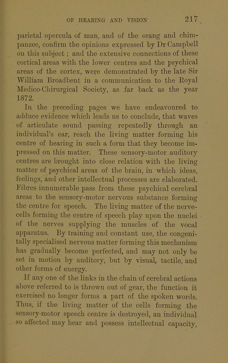 parietal operciila of man, and of the orang and chim- panzee, confirm the opinions expressed by Dr Campbell on this subject; and the extensive connections of these cortical areas with the lower centres and the psychical areas of the cortex, were demonstrated by the late Sir William Eroadbent in a communication to the Koyal ]\Iedico-Chirurgical Society, as .far back as the year 1872. In the preceding pages we have endeavoured to adduce evidence which leads us to conclude, that waves of articulate sound passing repeatedly through an individual’s ear, reach the living matter forming his centre of hearing in such a form that they become im- pressed on this matter. These sensory-motor auditory centres are brought into close relation with the living matter of psychical areas of the brain, in which ideas, feelings, and other intellectual processes are elaborated. Fibres innumerable pass from these psychical cerebral areas to the sensory-motor nervous substance forming the centre for speech. The living matter of the nerve- cells forming the centre of speech play upon the nuclei of the nerves supplying the muscles of the vocal apparatus. By training and constant use, the congeni- tally specialised nervous matter forming this mechanism has gradually become perfected, and may not only be set in motion by auditory, but by visual, tactile, and other forms of energy. If any one of the links in the chain of cerebral actions above referred to is thrown out of gear, the function it exercised no longer forms a part of the spoken words. Thus, if the living matter of the cells forming the sensory-motor speech centre is destroyed, an individual so affected may hear and possess intellectual capacity.
