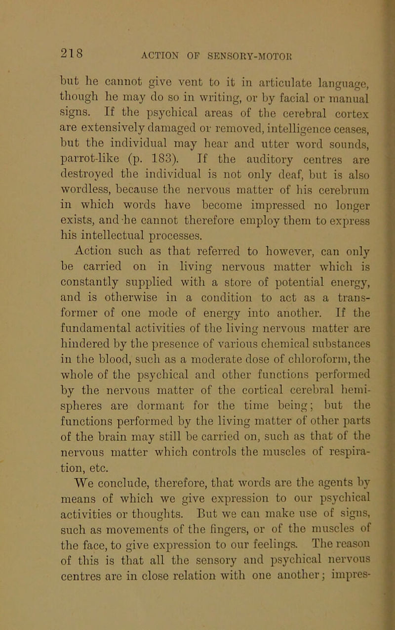 ACTION OP SENSORY-MOTOU but he cannot give vent to it in articulate language, though he may do so in writing, or by facial or manual signs. If the psychical areas of the cerebral cortex are extensively damaged or removed, intelligence ceases, but the individual may hear and utter word sounds, parrot-like (p. 183). If the auditory centres are destroyed the individual is not only deaf, but is also wordless, because the nervous matter of his cerebrum in which words have become impressed no longer exists, and he cannot therefore employ them to express his intellectual processes. Action such as that referred to however, can only be carried on in living nervous matter which is constantly supplied with a store of potential energy, and is otherwise in a condition to act as a trans- former of one mode of energy into another. If the fundamental activities of the living nervous matter are hindered by the presence of various chemical substances in the blood, such as a moderate dose of chloroform, the whole of the psychical and other functions performed by the nervous matter of the cortical cerebral liemi- spheres are dormant for the time being; but the functions performed by the living matter of other parts of the brain may still be carried on, such as that of the nervous matter which controls the muscles of respira- tion, etc. We conclude, therefore, that words are the agents by means of which we give expression to our psycliical activities or thoughts. But we can make use of signs, such as movements of the fingers, or of the muscles of the face, to give expression to our feelings. The reason of this is that all the sensory and psychical nervous centres are in close relation with one another; impres-