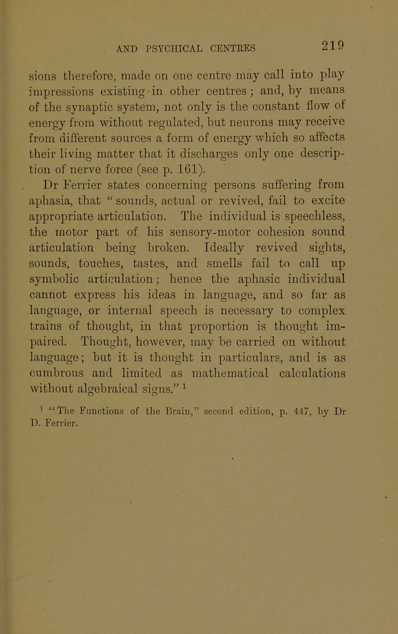 AND PSYCHICAL CENTRES sions tlierefore, made on one centre may call into play impressions existing'in other centres; and, by means of the synaptic system, not only is the constant flow ol energy from without regulated, but neurons may receive from different sources a form of energy which so affects their living matter that it discharges only one descrip- tion of nerve force (see p. 161). Dr Derrier states concerning persons suffering from aphasia, that “ sounds, actual or revived, fail to excite appropriate articulation. The individual is speechless, the motor part of his sensory-motor cohesion sound articulation being broken. Ideally revived sights, sounds, touches, tastes, and smells fail to call up symbolic articulation; hence the aphasic individual cannot express his ideas in language, and so far as language, or internal speech is necessary to complex trains of thought, in that proportion is thought im- paired. Thought, however, may be carried on without language; but it is thought in particulars, and is as cumbrous and limited as mathematical calculations without algebraical signs.” ^ ’ “Tlie Functions of the Brain,” .second edition, p. 447, by Dr D. Ferrier.