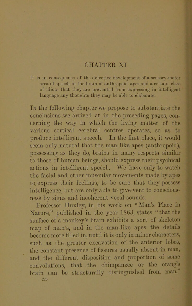 CHAPTER XI It is in consequence of the defective development of a sensory-motor area of speech in the brain of anthropoid apes and a certain class of idiots that they are prevented from expressing in intelligent language any thoughts they may be able to elaborate. In the following chapter we propose to substantiate the conclusions we arrived at in the preceding pages, con- cerning the way in which the living matter of the various cortical cerebral centres operates, so as to produce intelligent speech. In the first place, it would seem only natural that the man-like apes (anthropoid), possessing as they do, brains in many respects similar to those of human beings, should express their psychical actions in intelligent speech. We have only to watch the facial and other muscular movements made by apes to. express their feelings, to be sure that they possess intelligence, but are only able to give vent to conscious- ness by signs and incoherent vocal sounds. Professor Huxley, in his work on “ Man’s Place in Xature,” published in the year 1863, states “ that the surface of a monkey’s brain exhibits a sort of skeleton map of man’s, and in the man-like apes the details become more filled in, until it is only in minor characters, such as the greater excavation of the anterior lobes, the constant presence of fissures usually absent in man, and the different disposition and proportion of some convolutions, that the chimpanzee or the orang’s brain can be structurally distinguished from man.’