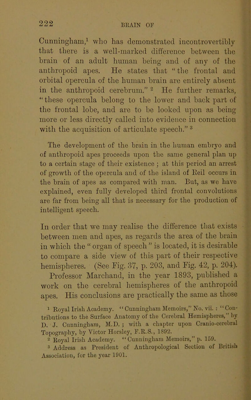 Cunningham/ who has demonstrated incontrovertibly that there is a well-marked difference between the brain of an adult human being and of any of the anthropoid apes. He states that “ the frontal and orbital opercula of the human brain are entirely absent in the anthropoid cerebrum.” ^ He further remarks, “ these opercula belong to the lower and back part of the frontal lobe, and are to be looked upon as being more or less directly called into evidence in connection with the acquisition of articulate speech.” ® The development of the brain in the human embryo and of anthropoid apes proceeds upon the same general plan up to a certain stage of their existence ; at this period an arrest of growth of the opercula and of the island of Keil occurs in the brain of apes as compared with man. But, as we have explained, even fully developed third frontal convolutions are far from being all that is necessary for the production of intelligent speech. In order that we may realise the difference that exists between men and apes, as regards the area of the brain in which the “ organ of speech ” is located, it is desirable to compare a side view of this part of their respective hemispheres. (See Fig. 37, p. 203, and Fig. 42, p. 204). Professor Marchand, in the year 1893, published a work on the cerebral hemispheres of the anthropoid apes. His conclusions are practically the same as those 1 Royal Irish Academy. “ Cunningham Memoirs,” No. vii. : “ Con- tributions to the Surfaee Anatomy of the Cerebral Hemispheres,” by D. J. Cunningham, M.D. ; with a chapter upon Cranio-cerebral Topograjdiy, by Victor Horsley, F.R.S., 1892. 2 Royal Irish Academy. “Cunningham Jlemoirs,” p. 159. 3 Address as President of Anthropological Section of British Association, for the year 1901.