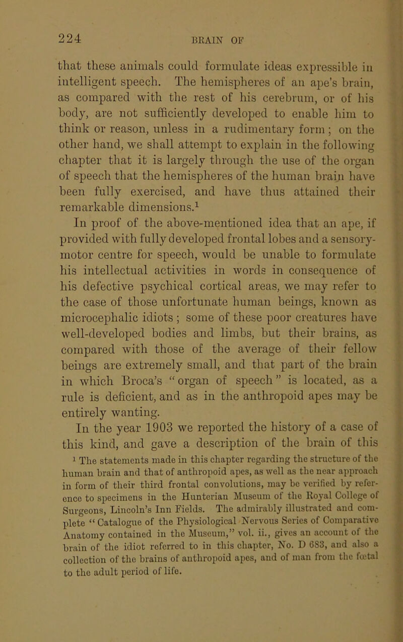 that these animals could formulate ideas expressible in intelligent speech. The hemispheres of an ape’s brain, as compared with the rest of his cerebrum, or of his body, ai’e not sufficiently developed to enable him to think or reason, unless in a rudimentary form ; on the other hand, we shall attempt to explain in the following chapter that it is largely through the use of the organ of speech that the hemispheres of the human brain have been fully exercised, and have thus attained their remarkable dimensions.’- In proof of the above-mentioned idea that an ape, if provided with fully developed frontal lobes and a sensory- motor centre for speech, would be unable to formulate his intellectual activities in words in consequence of his defective psychical cortical areas, we may refer to the case of those unfortunate human beings, known as microcephalic idiots ; some of these poor creatures have well-developed bodies and limbs, but their brains, as compared with those of the average of their fellow beings are extremely small, and that part of the brahi in which Broca’s “organ of speech” is located, as a rule is deficient, and as in the anthropoid apes may be entirely wanting. In the year 1903 we reported the history of a case of this kind, and gave a description of the brain of this 1 The statements made in this chapter regarding the structure of the human brain and that of anthropoid apes, as well as the near approach in form of their third frontal convolutions, may be verified by refer- ence to specimens in the Hunterian Museum of the Royal College of Surgeons, Lincoln’s Inn Fields. The admirably illustrated and com- plete “ Catalogue of the Physiological Nervous Series of Comparative Anatomy contained in the Museum,” vol. ii., gives an account of the brain of the idiot referred to in this chapter. No. D 683, and also a collection of the brains of anthropoid apes, and of man from the fcctal to the adult period of life.