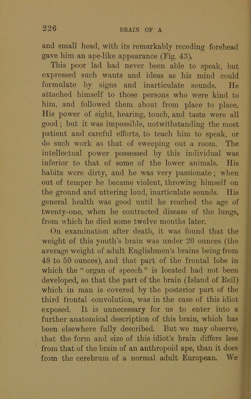 and small head, with its remarkably receding forehead gave him an ape-like appearance (Fig. 43). This poor lad had never been able to speak, but expressed such wants and ideas as his mind could formulate by signs and inarticulate sounds. He attached himself to those persons who were kind to him, and followed them about from place to place. His power of sight, hearing, touch, and taste were all good ; but it was impossible, notwithstanding the most patient and careful efforts, to teach him to speak, or do such work as that of sweeping out a room. The intellectual power possessed by this individual was inferior to that of some of the lower animals. His habits were dirty, and he was very passionate; when out of temper he became violent, throwing himself on the ground and uttering loud, inarticulate sounds. His general health was good until he reached the age of twenty-one, when he contracted disease of the lungs, from which he died some twelve months later. On examination after death, it was found that the weight of this youth’s brain was under 20 ounces (the average weight of adult Englishmen’s brains being from 48 to 50 ounces), and that part of the frontal lobe in which the “ organ of speech ” is located had not been developed, so that the part of the brain (Island of Keil) which in man is covered by the posterior part of the third frontal convolution, was in the case of this idiot exposed. It is unnecessary for us to enter into a further anatomical description of this brain, whicli has been elsewhere fully described. But we may observe, that the form and size of this idiot’s brain diffei-s less from that of the brain of an anthropoid ape, than it does from the cerebrum of a normal adult European. We