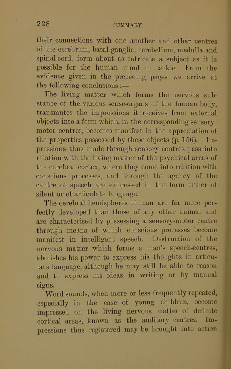 SUMMARY their connections with one another and other centres of the cerebrum, basal ganglia, cerebellum, medulla and spinal-cord, form about as intricate a subject as it is possible for the human mind to tackle. From the evidence given in the preceding pages we arrive at the following conclusions :— The living matter which forms the nervous sub- stance of the various sense-organs of the human body, transmutes the impressions it receives from external objects into a form which, in the corresponding sensory- motor centres, becomes manifest in the appreciation of the properties possessed by these objects (p. 156). Im- pressions thus made through sensory centres pass into relation with the living matter of the psycliical areas of the cerebral cortex, where they come into relation with conscious processes, and through the agency of the centre of speech are expressed in the form either of silent or of articulate language. The cerebral hemispheres of man are far more per- fectly developed than those of any other animal, and are characterised by possessing a sensory-motor centre through means of which conscious processes become manifest in intelligent speech. Destruction of the nervous matter which forms a man’s speech-centres, abolishes his power to express his thoughts in articu- late language, although he may still be able to reason and to express his ideas in writing or by manual signs. Word sounds, when more or less frequently repeated, especially in the case of young children, become impressed on the living nervous matter of definite cortical ai’eas, known as the auditory centres. Im- pressions thus registered may be brought into action I r 1 I I i j ■