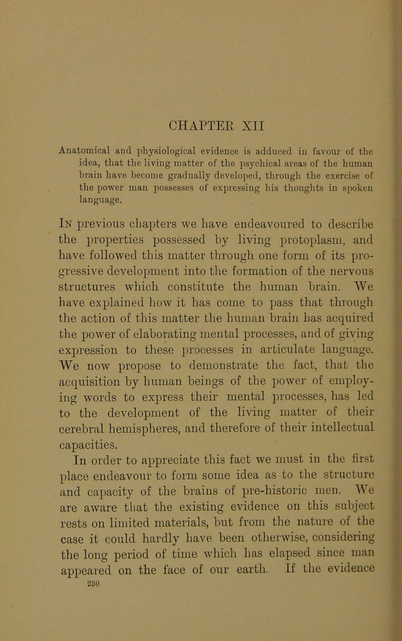 CHAPTER XII Anatomical and physiological evidence is adduced in favour of the idea, that the living matter of the psychical areas of the human brain have become gradually developed, through the exercise of the power man possesses of expressing his thoughts in spoken language. In previous chapters we have endeavoured to describe the properties possessed by living protoplasm, and have followed this matter through one form of its pro- gressive development into the formation of the nervous structures which constitute the human brain. We have explained how it has come to pass that through the action of this matter the human brain has acquired the power of elaborating mental processes, and of giving expression to these processes in articulate language. We now propose to demonstrate the fact, that the acquisition by human beings of the power of employ- ing words to express their mental processes, has led to the development of the living matter of their cerebral hemispheres, and therefore of their intellectual capacities. In order to appreciate this fact we must in the first place endeavour to form some idea as to the structure and capacity of the brains of pre-historic men. We are aware that the existing evidence on this subject rests on limited materials, but from the nature of the case it could hardly have been otlierwise, considering the long period of time which has elapsed since man appeared on the face of our earth. If the evidence