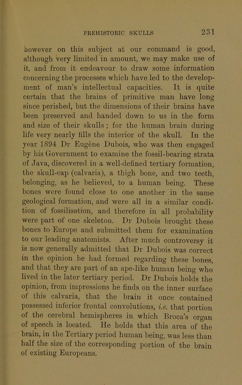 however on this subject at our command is good, although very limited in amount, we may make use of it, and from it endeavour to draw some information concerning the processes which have led to the develop- ment of man’s intellectual capacities. It is quite certain that the brains of primitive man have long since perished, but the dimensions of their brains have been preserved and handed down to us in the form and size of their skulls ; for the human brain during life very nearly fills the interior of the skull. In the year 1894 Dr Eugene Dubois, who was then engaged by his Government to examine the fossil-bearing strata of Java, discovered in a well-defined tertiary formation, the skull-cap (calvaria), a thigh bone, and two teeth, belonging, as he believed, to a human being. These bones were found close to one another in the same geological formation, and were all in a similar condi- tion of fossilisation, and therefore in all probability were part of one skeleton. Dr Dubois brought these bones to Europe and submitted them for examination to our leading anatomists. After much controversy it is now generally admitted that Dr Dubois was correct in the opinion he had formed regarding these bones, and that they are part of an ape-like human being who lived in the later tertiary period. Dr Dubois holds the opinion, from impressions he finds on the inner surface of this calvaria, that the brain it once contained possessed inferior frontal convolutions, i.e. that portion of the cerebral hemispheres in which Broca’s organ of speech is located. He holds that this area of the brain, in the Tertiary period human being, was less than half the size of the corresponding portion of the brain of existing Europeans.