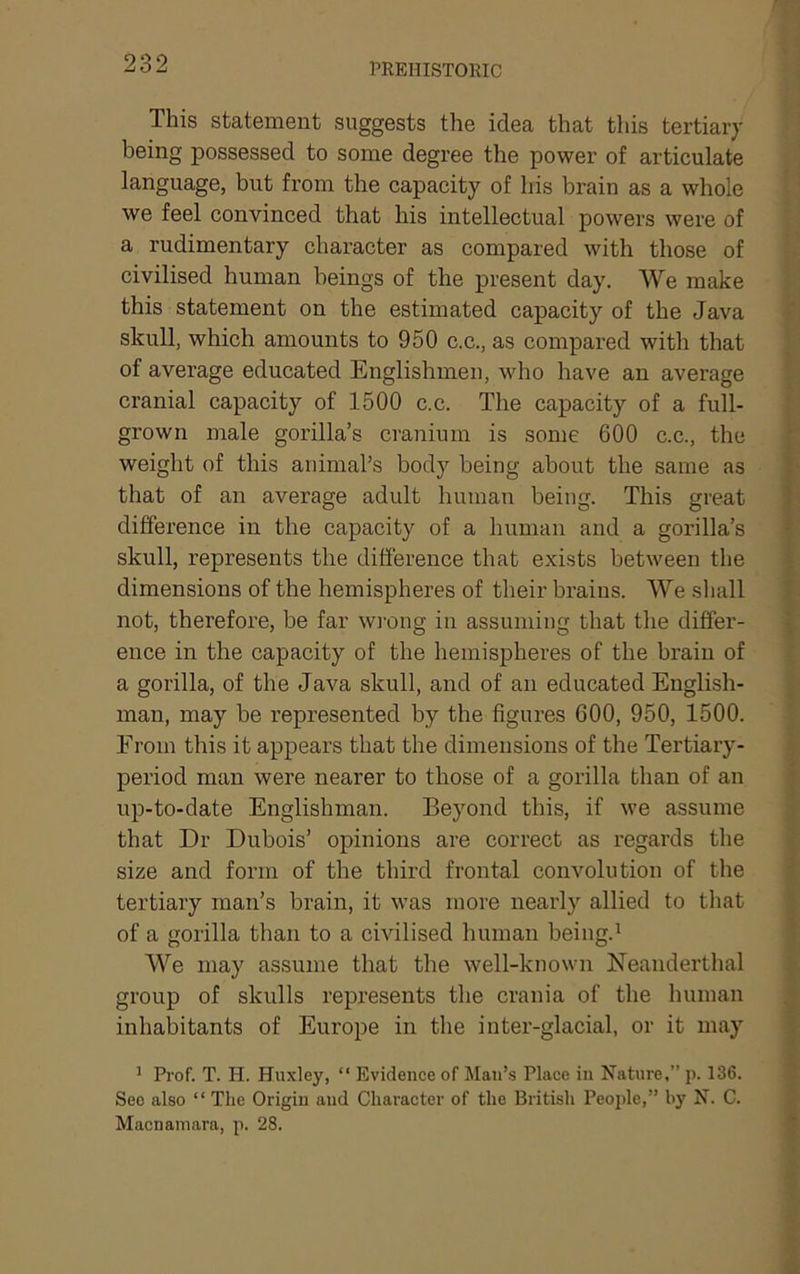 PREIIISTOllIC This statement suggests the idea that this tertiary being possessed to some degree the power of articulate language, but from the capacity of his brain as a whole we feel convinced that his intellectual powers were of a rudimentary character as compared with those of civilised human beings of the present day. We make this statement on the estimated capacity of the Java skull, which amounts to 950 c.c., as compared with that of average educated Englishmen, who have an average cranial capacity of 1500 c.c. The capacity of a full- grown male gorilla’s cranium is some 600 c.c., the weight of this animal’s body being about the same as that of an average adult human being. This great difference in the capacity of a human and a gorilla’s skull, represents the difference that exists between the dimensions of the hemispheres of their brains. We sliall not, therefore, be far wi'ong in assuming that the differ- ence in the capacity of the hemispheres of the brain of a gorilla, of the Java skull, and of an educated English- man, may be represented by the figures 600, 950, 1500. From this it appears that the dimensions of the Tertiary- period man were nearer to those of a gorilla than of an up-to-date Englishman. Beyond this, if we assume that Dr Dubois’ opinions are correct as regards the size and form of the third frontal convolution of the tertiary man’s brain, it was more nearly allied to that of a gorilla than to a civilised human being.i We may assume that the well-known E'eanderthal group of skulls represents the crania of the human inhabitants of Europe in the inter-glacial, or it may ^ Prof. T. H. Huxley, “ Evidence of Mau’.s Place in Nature,” p. 136. See also “ The Origin and Character of the British People,” by N. C. Macnamara, p. 28.