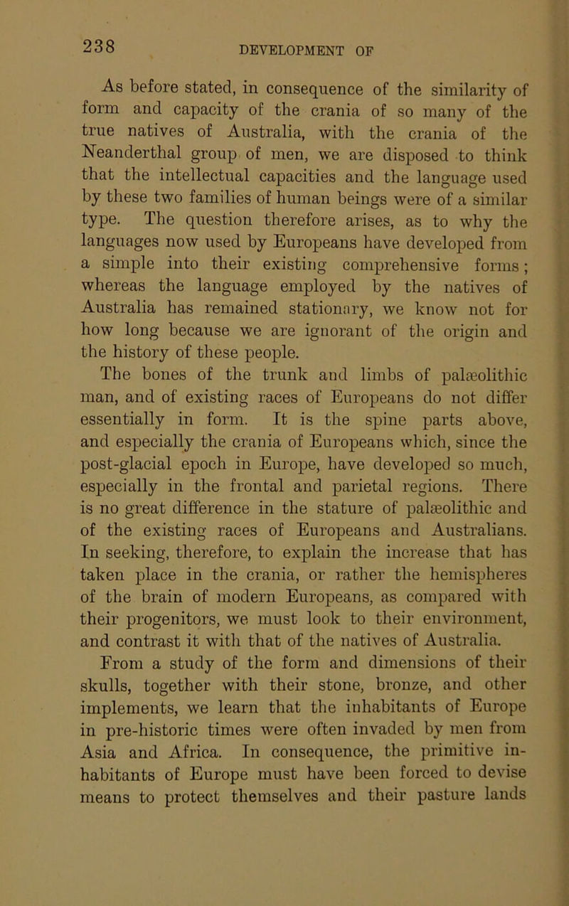 As before stated, in consequence of the similarity of form and capacity of the crania of so many of the true natives of Australia, with the crania of the Neanderthal group of men, we are disposed to think that the intellectual capacities and the language used by these two families of human beings were of a similar type. The question therefore arises, as to why the languages now used by Europeans have developed from a simple into their existing comprehensive forms; whereas the language employed by the natives of Australia has remained stationary, we know not for how long because we are ignorant of the origin and the history of these people. The bones of the trunk and limbs of palaeolithic man, and of existing races of Europeans do not differ essentially in form. It is the spine parts above, and especially the crania of Europeans which, since the post-glacial epoch in Europe, have developed so much, especially in the frontal and parietal regions. There is no great difference in the stature of palaeolithic and of the existing races of Europeans and Australians. In seeking, therefore, to explain the increase that has taken place in the crania, or rather the hemispheres of the brain of modern Europeans, as compared with their progenitors, we must look to their environment, and contrast it with that of the natives of Australia. From a study of the form and dimensions of their skulls, together with their stone, bronze, and other implements, we learn that the inhabitants of Europe in pre-historic times were often invaded by men from Asia and Africa. In consequence, the primitive in- habitants of Europe must have been forced to devise means to protect themselves and their pasture lands