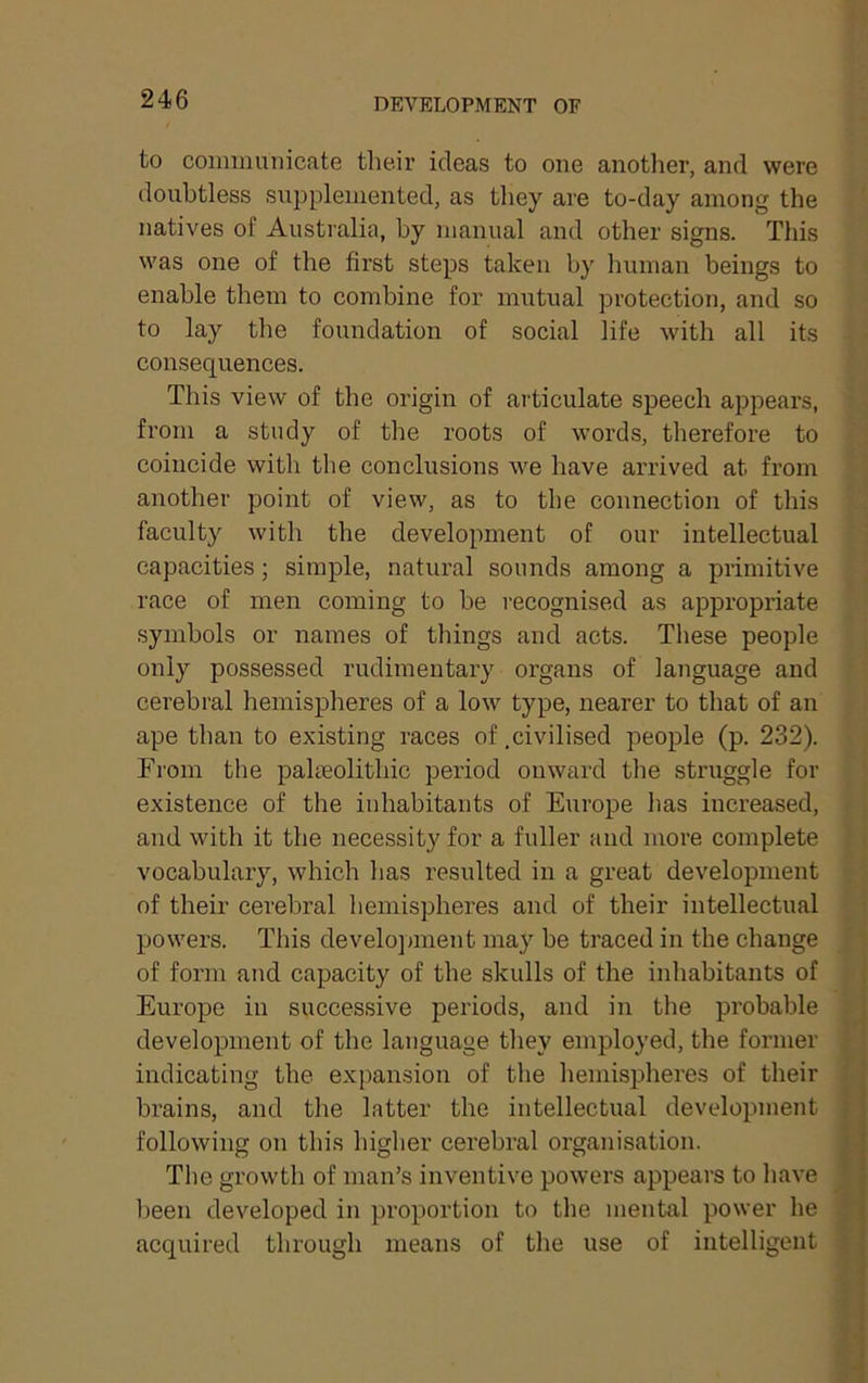 to communicate their ideas to one anotlier, and were doubtless suiiplemented, as they are to-day among the natives of Australia, by manual and other signs. This was one of the first steps taken by human beings to enable them to combine for mutual protection, and so to lay the foundation of social life with all its consequences. This view of the origin of articulate speech appears, from a study of the roots of words, therefore to coincide with the conclusions we have arrived at from another point of view, as to the connection of this faculty with the development of our intellectual capacities; simple, natural sounds among a primitive race of men coming to be recognised as appropriate symbols or names of things and acts. These people only possessed rudimentary organs of language and cerebral hemispheres of a low type, nearer to that of an ape than to existing races of .civilised people (p. 232). From the paheolithic period onward the struggle for existence of the inhabitants of Europe has increased, and with it the necessity for a fuller and more complete vocabulary, which has resulted in a great development of their cerebral hemispheres and of their intellectual powers. This development may be traced in the change of form and capacity of the skulls of the inhabitants of Europe in successive periods, and in the probable development of the language they employed, the former indicating the expansion of the hemisijheres of their brains, and the latter the intellectual development following on this higher cerebral organisation. The growth of man’s inventive powers appears to have l)een developed in proportion to the mental power he acquired through means of the use of intelligent