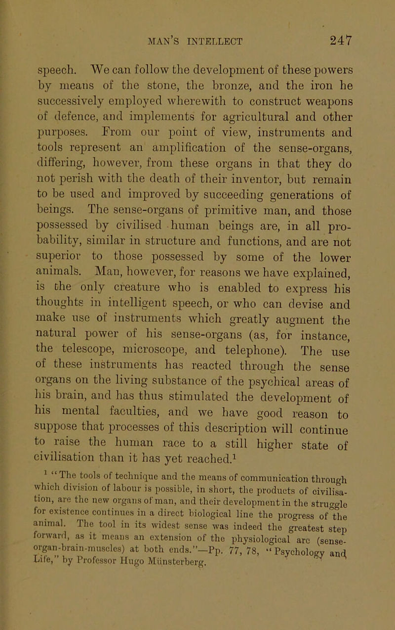 speech. We can follow the development of these powers by means of the stone, the bronze, and the iron he successively employed wherewith to construct weapons of defence, and implements for agi’icultural and other purposes. Eroni our point of view, instruments and tools represent an amplification of the sense-organs, differing, however, from these organs in that they do not perish with the death of their inventor, but remain to be used and improved by succeeding generations of beings. The sense-organs of primitive man, and those possessed by civilised human beings are, in all pro- bability, similar in structure and functions, and are not superior to those possessed by some of the lower animals. Man, however, for reasons we have explained, is the only creature who is enabled to express his thoughts in intelligent speech, or who can devise and make use of instruments which greatly augment the natural power of his sense-organs (as, for instance, the telescope, microscope, and telephone). The use of these instruments has reacted through the sense organs on the living substance of the psychical areas of his brain, and has thus stimulated the development of his mental faculties, and we have good reason to suppose that processes of this description will continue to raise the human race to a still higher state of civilisation than it has yet reached.^ ’ “The tools of technique and the means of communication through which division of labour is possible, in short, the products of civilisa- tion, are the new organs of man, and their development in the struggle for exi.stence continues in a direct biological line the progress of”the animal. The tool in its widest sense was indeed the greatest step forward, as it means an extension of the physiological arc (sense- organ-brain-muscles) at both ends.”—Pp. 77, 78, “ Psychology and Life,” by Professor Hugo Miinsterberg.