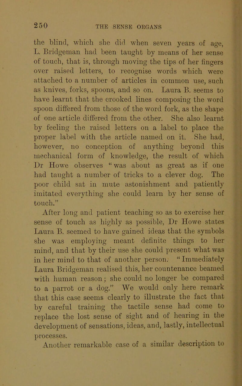 ( the blind, which she did when seven years of age, L. Bridgeman had been taught by means of her sense of touch, that is, through moving the tips of her fingers over raised letters, to recognise words which were attached to a number of articles in common use, such as knives, forks, spoons, and so on. Laura B. seems to have learnt that the crooked lines composing the word spoon differed from those of the word fork, as the shape > ■. of one article differed from the other. She also learnt i by feeling the raised letters on a label to place the ] proper label with the article named on it. She had, ' j however, no conception of anything beyond this ; mechanical form of knowledge, the result of which \ Dr Howe observes “ was about as great as if one | had taught a number of tricks to a clever dog. The I poor child sat in mute astonishment and patiently ; imitated everything she could learn by her sense of ; touch.” ' After long and patient teaching so as to exercise her ! sense of touch as highly as possible. Dr Howe states Laura B. seemed to have gained ideas that the symbols she was employing meant definite things to her | mind, and that by their use she could present what was * j in her mind to that of another person. “ Immediately Laura Bridgeman realised this, her countenance beamed ^ with human reason; she could no longer be compared t to a parrot or a dog.” We would only here remark ^ that this case seems clearly to illustrate the fact that v by careful training the tactile sense had come to ^ replace the lost sense of sight and of liearing in the development of sensations, ideas, and, lastly, intellectual j processes. i Another remarkable case of a similar description to
