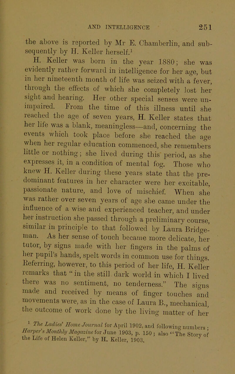 the above is reported by Mr E. Chamberlin, and sub- sequently by H. Keller herself.^ H. Keller was born in the year 1880; she was evidently rather forward in intelligence for her age, but in her nineteenth month of life was seized with a fever, through the effects of which she completely lost her sight and hearing. Her other special senses were un- impaired. From the time of this illness until she reached the age of seven years, H. Keller states that hei life was a blank, meaningless—and, concerning the events which took place before she reached the age when her regular education commenced, she remembers little or nothing; she lived during this' period, as she expresses it, in a condition of mental fog. Those who knew H. Keller during these years state that the pre- dominant features in her character were her excitable, passionate nature, and love of mischief. When she was rather over seven years of age she came under the influence of a wise and experienced teacher, and under her instruction she passed through a preliminary course, similar in principle to that followed by Laura Bridge- man. As her sense of touch became more delicate, her tutor, by signs made with her fingers in the palms of her pupil’s hands, spelt words in common use for thino-s. Keferring, however, to this period of her life, H. Kelfer remarks that “ in the still dark world in which I lived there was no sentiment, no tenderness.” The signs made and received by means of finger touches and movements were, as in the case of Laura B., mechanical, the outcome of work done by the living matter of her * The Ladies’’ Home Journal for April 1902, and following nimiLers • Ihirper’s Monthly Magazine iovJwwQ 1903, p. 150; also “The Story of the Life of Helen Keller,” hy H. Keller, 1903. ^