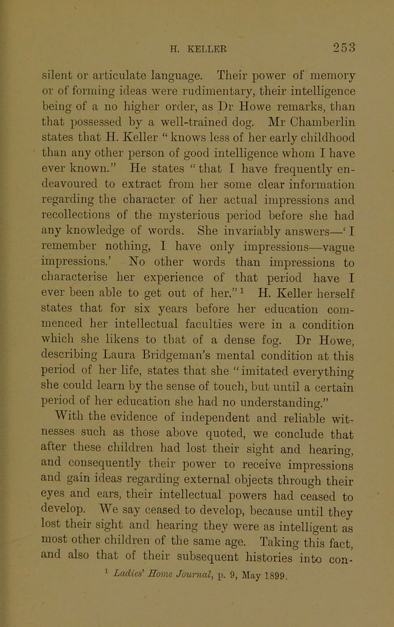 silent or articulate language. Their power of memory or of forming ideas were rudimentary, their intelligence being of a no higher order, as Dr Howe remarks, tlian that possessed by a well-trained dog. Mr Chamberlin states that H. Keller “ knows less of her early childhood than any other person of good intelligence whom I have ever known.” He states “that I have frequently en- deavoured to extract from her some clear information regarding the character of her actual impressions and recollections of the mysterious period before she had any knowledge of words. She invariably answers—‘ I remember nothing, I have only impressions—vague impressions.’ ISTo other words than impressions to characterise her experience of that period have I ever been able to get out of her.” ^ H. Keller herself states that for six years before her education com- menced her intellectual faculties were in a condition which she likens to that of a dense fog. Dr Howe, describing Laura Bridgeman’s mental condition at this period of her life, states that she “ imitated everything she could learn by the sense of touch, but until a certain period of her education she had no understanding.” With the evidence of independent and reliable wit- nesses such as those above quoted, we conclude that after these children had lost their sight and hearino- and consequently their power to receive impressions and gain ideas regarding external objects through their eyes and ears, their intellectual powers had ceased to develop. We say ceased to develop, because until they lost their sight and hearing they were as intelligent as most other children of the same age. Taking this fact, and also that of their subsequent histories into con- ^ Ladies' Home Journal, p. 9, May 1899,