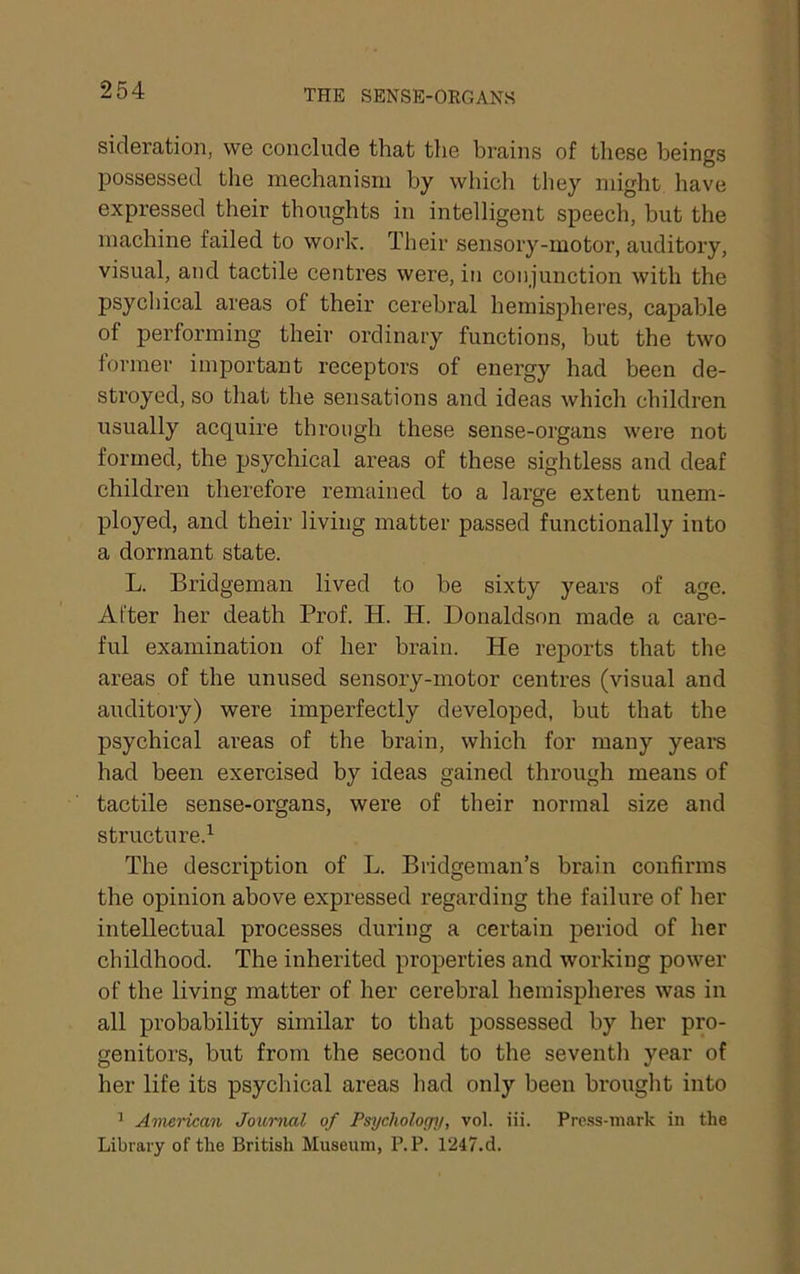 sicleration, we conclude that the brains of these beings possessed the mechanism by which they might have expressed their thoughts in intelligent speech, but the machine failed to work. Their sensory-motor, auditory, visual, and tactile centres were, in conjunction with the psychical areas of their cerebral hemispheres, capable of performing their ordinary functions, hut the two former important receptors of energy had been de- stroyed, so that the sensations and ideas which children usually acquire through these sense-organs were not formed, the psychical areas of these sightless and deaf children therefore remained to a large extent unem- ployed, and their living matter passed functionally into a dormant state. L. Bridgeman lived to be sixty years of age. After her death Pi’of. H. H. Donaldson made a care- ful examination of her brain. He reiDorts that the areas of the unused sensory-motor centres (visual and auditory) were imperfectly developed, but that the psychical areas of the brain, which for many years had been exercised by ideas gained through means of tactile sense-organs, were of their normal size and structure.^ The description of L. Bridgeman’s brain confirms the opinion above expressed regarding the failure of her intellectual processes during a certain period of her childhood. The inherited properties and working power of the living matter of her cerebral hemispheres was in all probability similar to that possessed by her pro- genitors, but from the second to the seventh year of her life its psychical areas had only been brought into ^ American Journal of Psycholoepj, vol. iii. Prc.ss-mark in the Library of the British Museum, P.P. 1247.d.