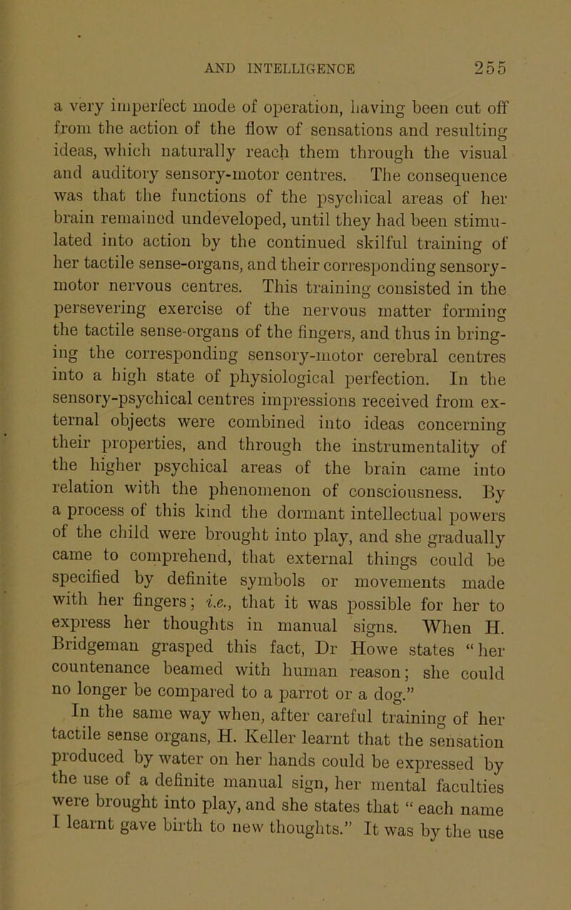 a very iiiiperiect mode of operation, having been cut oif from the action of the flow of sensations and resulting ideas, which naturally reach them through the visual and auditory sensory-motor centres. The consequence was that the functions of the psycliical areas of her brain remained undeveloped, until they had been stimu- lated into action by the continued skilful training of her tactile sense-organs, and their corresponding sensory- motor nervous centres. This training consisted in the persevering exercise of the nervous matter forming the tactile sense-organs of the fingers, and thus in bring- ing the corresponding sensory-motor cerebral centres into a high state of physiological perfection. In the sensoi’y-psycliical centres impressions received from ex- ternal objects were combined into ideas concerning their properties, and through the instrumentality of the higher psychical areas of the brain came into relation with the phenomenon of consciousness. By a process of this kind the dormant intellectual powers of the child were brought into play, and she gradually came to comprehend, that external things could be specified by definite symbols or movements made with her fingers; i.e., that it was possible for her to express her thoughts in manual signs. When H. Bridgeman grasped this fact. Dr Howe states “ her countenance beamed with human reason; she could no longer be compared to a parrot or a dog.” In the same way when, after careful training of her tactile sense organs, H. Keller learnt that the sensation pioduced by water on her hands could be expressed by the use of a definite manual sign, her mental faculties were brought into play, and she states that “ each name I learnt gave birth to new thoughts.” It was by the use