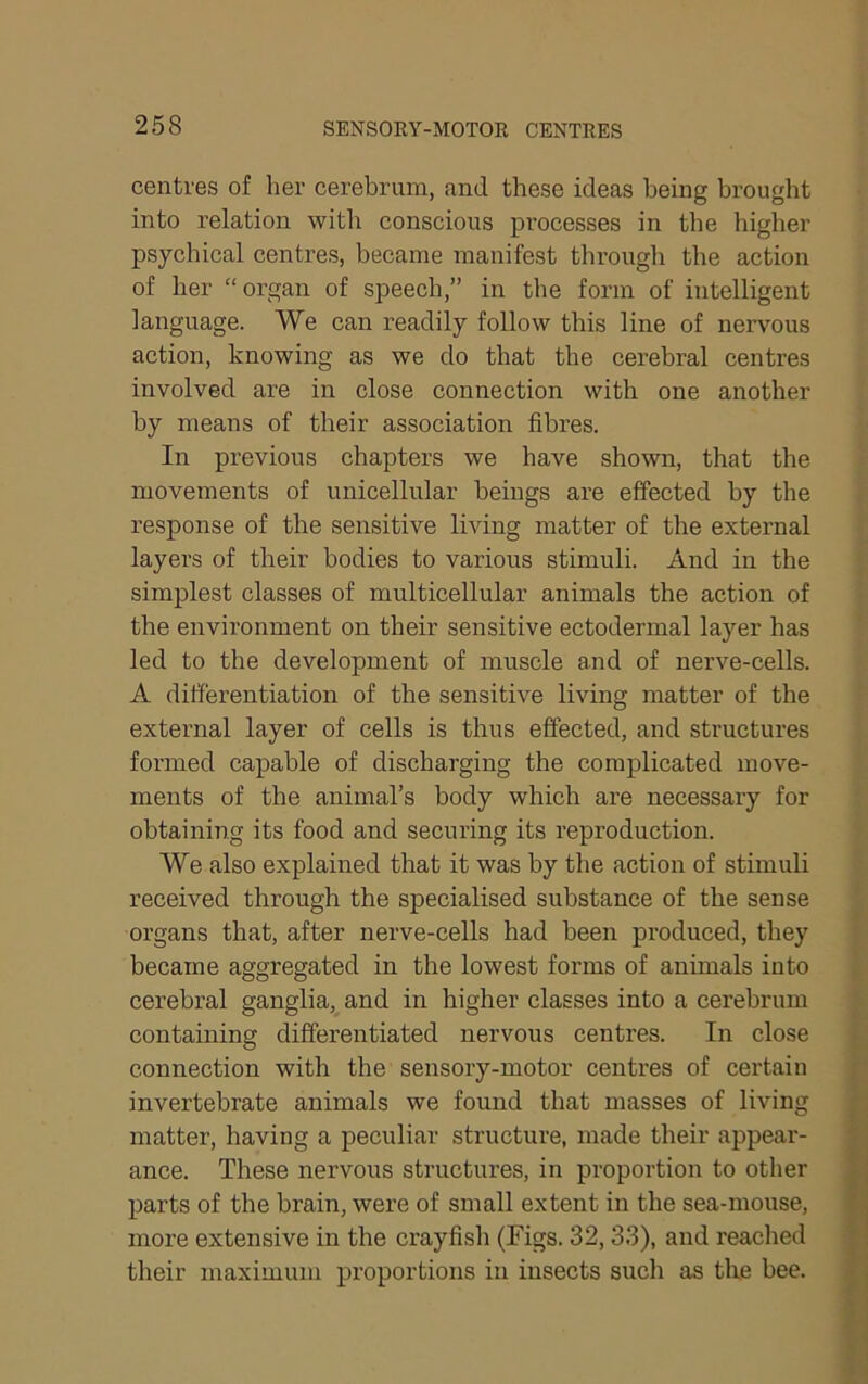 centres of her cerebrum, and these ideas being brought into relation witli conscious processes in the higher psychical centres, became manifest through the action of her “organ of speech,” in the form of intelligent language. We can readily follow this line of nervous action, knowing as we do that the cerebral centres involved are in close connection with one another by means of their association fibres. In previous chapters we have shown, that the movements of unicellular beings are effected by the response of the sensitive living matter of the external layers of their bodies to various stimuli. And in the simplest classes of multicellular animals the action of the environment on their sensitive ectodermal layer has led to the development of muscle and of nerve-cells. A differentiation of the sensitive living matter of the external layer of cells is thus effected, and structures formed capable of discharging the complicated move- ments of the animal’s body which are necessary for obtaining its food and securing its reproduction. We also explained that it was by the action of stimuli received through the specialised substance of the sense organs that, after nerve-cells had been produced, they became aggregated in the lowest forms of animals into cerebral ganglia, and in higher classes into a cerebrum containing differentiated nervous centres. In close connection with the sensory-motor centres of certain invertebrate animals we found that masses of living matter, having a peculiar structure, made their appear- ance. These nervous structures, in proportion to other parts of the brain, were of small extent in the sea-mouse, more extensive in the crayfish (Figs. 32,33), and reached their maximum proportions in insects such as the bee.