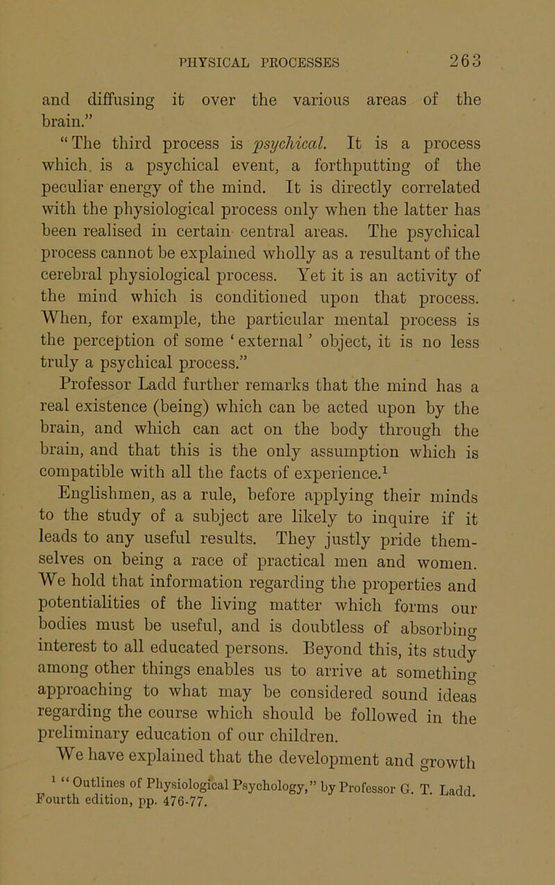 and diffusing it over the various areas of the brain.” “The third process is psychical. It is a process which, is a psychical event, a forthputting of the peculiar energy of the mind. It is directly correlated with the physiological process only when the latter has been realised in certain- central areas. The psychical process cannot be explained wholly as a resultant of the cerebral physiological process. Yet it is an activity of the mind which is conditioned upon that process. When, for example, the particular mental process is the perception of some ‘ external ’ object, it is no less truly a psychical process.” Professor Ladd further remarks that the mind has a real existence (being) which can he acted upon by the brain, and which can act on the body through the brain, and that this is the only assumption which is compatible with all the facts of experience.’^ Englishmen, as a rule, before applying their minds to the study of a subject are likely to inquire if it leads to any useful results. They justly pride them- selves on being a race of practical men and women. We hold that information regarding the properties and potentialities of the living matter which forms our bodies must he useful, and is doubtless of absorbing interest to all educated persons. Beyond this, its study among other things enables us to arrive at something approaching to what may be considered sound ideas regarding the course which should be followed in the preliminary education of our children. We have explained that the development and growth * “ Outlines of Physiological Psychology,” by Professor G. T. Ladd Fourth edition, pp. 476-77.