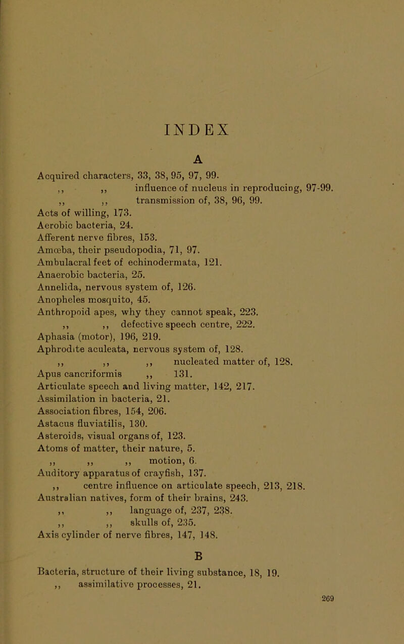 INDEX A Acquired characters, 33, 38, 95, 97, 99. ,, ,, influence of nucleus in reproducing, 97-99. ,, ,, transmission of, 38, 96, 99. Acts of willing, 173. Aerobic bacteria, 24. Afferent nerve fibres, 153. Amceba, their pseudopodia, 71, 97. Ambulacral feet of echinoderniata, 121. Anaerobic bacteria, 25. Annelida, nervous system of, 126. Anopheles mosquito, 45. Anthropoid apes, why they cannot speak, 223. ,, ,, defective speech centre, 222. Aphasia (motor), 196, 219. Aphrodite aculeata, nervous system of, 128. ,, ,, ,, nucleated matter of, 128. Apus cancriformis ,, 131. Articulate speech and living matter, 142, 217. Assimilation in bacteria, 21. Association fibres, 154, 206. Astacus fluviatilis, 130. Asteroids, visual organs of, 123. Atoms of matter, their nature, 5. ,, ,, ,, motion, 6. Auditory apparatus of crayfish, 137. ,, centre influence on articulate speech, 213, 218. Australian natives, form of their brains, 243. ,, ,, language of, 237, 238. ,, ,, skulls of, 235. Axis cylinder of nerve fibres, 147, 148. B Bacteria, structure of their living substance, 18, 19. ,, assimilative processes, 21.