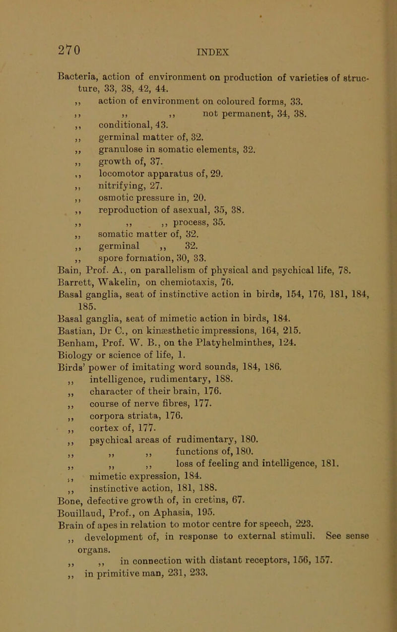 Bacteria, action of environment on production of varieties of struc- ture, 33, 38, 42, 44. ,, action of environment on coloured forms, 33. ,, ), ,, not permanent, 34, 38. ,, conditional, 43. ,, germinal matter of, 32. „ granulose in somatic elements, 32. „ growth of, 37. ,, locomotor apparatus of, 29. „ nitrifying, 27. ,, osmotic pressure in, 20. ,, reproduction of asexual, 35, 38. ,, ,, ,, process, 35. ,, somatic matter of, 32. ,, germinal ,, 32. ,, spore formation, 30, 33. Bain, Prof. A., on parallelism of physical and psychical life, 78. Barrett, Wakelin, on chemiotaxis, 76. Basal ganglia, seat of instinctive action in birds, 154, 176, 181, 184, 185. Basal ganglia, seat of mimetic action in birds, 184. Bastian, Dr C., on kinsesthetic impressions, 164, 215. Benham, Prof. W. B., on the Platyhelminthes, 124. Biology or science of life, 1. Birds’ power of imitating word sounds, 184, 186. ,, intelligence, rudimentary, 188. ,, character of their brain, 176. ,, course of nerve fibres, 177. ,, corpora striata, 176. ,, cortex of, 177. ,, psychical areas of rudimentary, 180. ,, „ ,, functions of, 180. ,, ,, ,, loss of feeling and intelligence, 181. ,, mimetic expression, 184. ,, instinctive action, 181, 188. Bone, defective growth of, in cretins, 67. Bouillaud, Prof., on Aphasia, 195. Brain of apes in relation to motor centre for speech, 223. ,, development of, in response to external stimuli. See sense organs. ,, in connection with distant receptors, 156, 157. ,, in primitive man, 231, 233.