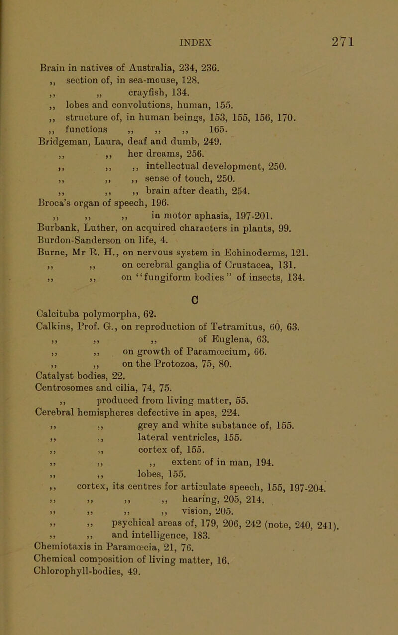 Brain in natives of Australia, 234, 236. ,, section of, in sea-mouse, 128. ,, ,, crayfish, 134. ,, lobes and convolutions, human, 155. ,, structure of, in human bein£(8, 153, 155, 156, 170. ,, functions ,, ,, ,, 165. Bridgeman, Laura, deaf and dumb, 249. ,, ,, her dreams, 256. ,, ,, ,, intellectual development, 250. ,, ,, ,, sense of touch, 250. ,, ,, ,, brain after death, 254. Broca’s organ of speech, 196. ,, ,, ,, in motor aphasia, 197-201. Burbank, Luther, on acquired characters in plants, 99. Burdon-Sanderson on life, 4. Burne, Mr R. H., on nervous system in Echinoderms, 121. ,, ,, on cerebral ganglia of Crustacea, 131. ,, ,, on “fungiform bodies” of insects, 134. 0 Calcituba polymorpha, 62. Calkins, Prof. G., on reproduction of Tetramitus, 60, 63. ,, ,, ,, of Euglena, 63. ,, ,, on growth of Paramcecium, 66. „ ,, on the Protozoa, 75, 80. Catalyst bodies, 22. Centrosomes and cilia, 74, 75. ,, produced from living matter, 55. Cerebral hemispheres defective in apes, 224. ,, grey and white substance of, 155. ,, lateral ventricles, 155. ,, cortex of, 155. ,, ,, extent of in man, 194. ,, lobes, 155. cortex, its centres for articulate speech, 155, 197-204. >> ,, ,, hearing, 205, 214. >> >, ,, vision, 205. ,, psychical areas of, 179, 206, 242 (note, 240, 241). ,, and intelligence, 183. Chemiotaxis in Paramoecia, 21, 76. Chemical composition of living matter, 16. Chlorophyll-bodies, 49.