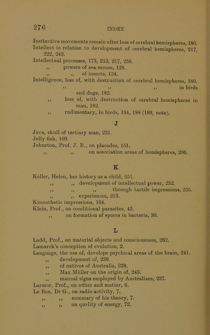 Instinctive movements remain after loss of cerebral hemispheres, 180. Intellect in relation to development of cerebral hemispheres 217 222, 243. Intellectual processes, 173, 213, 217, 258. ,, powers of sea-mouse, 128. ,, ,, of insects, 134. Intelligence, loss of, with destruction of cerebral hemispheres, 180. >> )j )> in birds and dogs, 182. ,, loss of, with destruction of cerebral hemispheres in man, 182. ,, rudimentary, in birds, 184, 188 (189, note). J Java, skull of tertiary man, 231. Jelly-fish, 109. Johnston, Prof. J. B., on placodes, 151. ,, ,, on association areas of hemispheres, 206. K Keller, Helen, her history as a child, 251. ,, ,, development of intellectual power, 252. ,, ,, ,, through tactile impressions, 255. ,, ,, experiences, 253. Kinajsthetic impressions, 164. Klein, Prof., on conditional parasites, 43. ,, on formation of spores in bacteria, 30. L Ladd, Prof., on material objects and consciousness, 262. Lamarck’s conception of evolution, 2. Language, the use of, develops psychical areas of the brain, 241. ,, development of, 239. ,, of natives of Australia, 239. ,, Max Muller on the origin of, 243. ,, manual signs employed by Australians, 237. Larmor, Prof., on rether and matter, 6. Le Bon, Dr G., on radio-activity, 7. ,, ,, summary of his theory, 7. ,, ,, on qunlity of energy, 72.