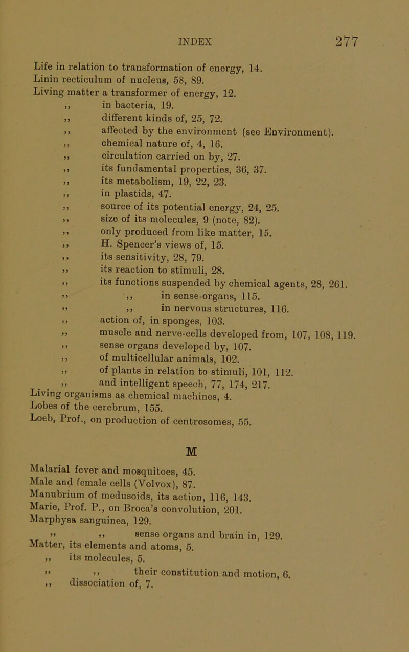 Life in relation to transformation of energy, 14. Linin recticulum of nucleus, 58, 89. Living matter a transformer of energy, 12. ,, in bacteria, 19. ,, different kinds of, 25, 72. ,, affected by the environment (see Environment). ,, chemical nature of, 4, 16. ,, circulation carried on by, 27. ,, its fundamental properties, 36, 37. ,, its metabolism, 19, 22, 23. ,, in plastids, 47. ,, source of its potential energy, 24, 25. ,, size of its molecules, 9 (note, 82). I, only produced from like matter, 15. )> H. Spencer’s views of, 15. ), its sensitivity, 28, 79. >1 its reaction to stimuli, 28. ,, its functions suspended by chemical agents, 28, 261. >> ,) in sense-organs, 115. ” I) in nervous structures, 116. ,, action of, in sponges, 103. muscle and nerve-cells developed from, 107, 108, 119. >> sense organs developed by, 107. ,, of multicellular animals, 102. „ of plants in relation to stimuli, 101, 112. :i and intelligent speech, 77, 174, 217. Living organisms as chemical machines, 4. Lobes of the cerebrum, 155. Loeb, Prof., on production of centrosomes, 55. M Malarial fever and mosquitoes, 45. Male and female cells (Volvox), 87. Manubrium of medusoids, its action, 116, 143. Marie, Prof. P., on Broca’s convolution, 201. Marphysa sanguinea, 129. » _ >> sense organs and brain in, 129. Matter, its elements and atoms, 5. ,, its molecules, 5. ” >i their constitution and motion, 6. ,, dissociation of, 7.
