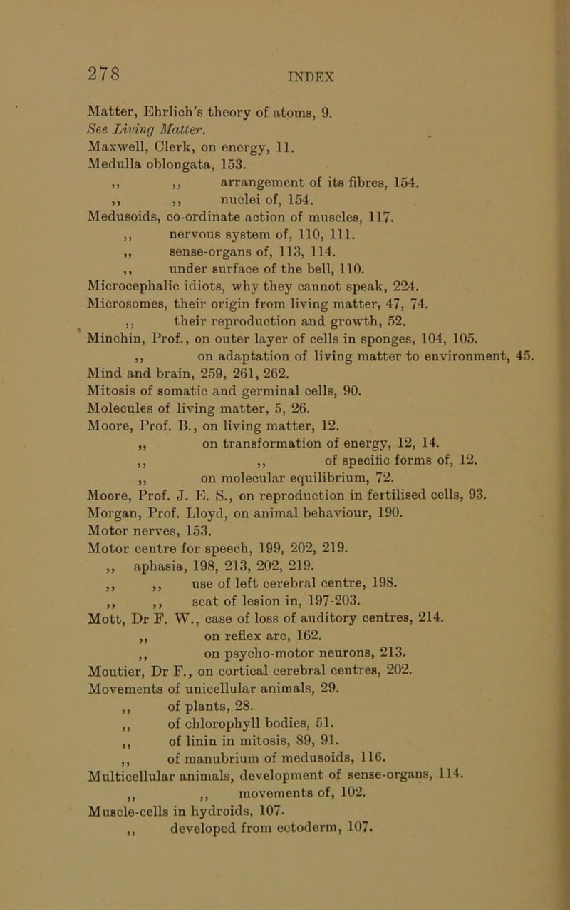 Matter, Ehrlich’s theory of atoms, 9. See Living Matter. Maxwell, Clerk, on energy, 11. Medulla oblongata, 153. ,, ,, arrangement of its fibres, 154. ,, ,, nuclei of, 154. Medusoids, co-ordinate action of muscles, 117. ,, nervous system of, 110, 111. „ sense-organs of, 113, 114. ,, under surface of the bell, 110. Microcephalic idiots, why they cannot speak, 224. Microsomes, their origin from living matter, 47, 74. ,, their reproduction and growth, 52. Minchin, Prof., on outer layer of cells in sponges, 104, 105. ,, on adaptation of living matter to environment, 45. Mind and brain, 259, 261, 262. Mitosis of somatic and germinal cells, 90. Molecules of living matter, 5, 26. Moore, Prof. B., on living matter, 12. ,, on transformation of energy, 12, 14. ,, ,, of specific forms of, 12. ,, on molecular equilibrium, 72. Moore, Prof. J. E. S., on reproduction in fertilised cells, 93. Morgan, Prof. Lloyd, on animal behaviour, 190. Motor nerves, 153. Motor centre for speech, 199, 202, 219. ,, aphasia, 198, 213, 202, 219. ,, ,, use of left cerebral centre, 198. ,, ,, seat of lesion in, 197-203. Mott, Dr F. W., case of loss of auditory centres, 214. ,, on reflex arc, 162. ,, on psycho-motor neurons, 213. Moutier, Dr F., on cortical cerebral centres, 202. Movements of unicellular animals, 29. ,, of plants, 28. ,, of chlorophyll bodies, 51. ,, of linin in mitosis, 89, 91. ,, of manubrium of medusoids, 116. Multicellular animals, development of sense-organs, 114. ,, ,, movements of, 102. Muscle-cells in hydroids, 107. ,, developed from ectoderm, 107.