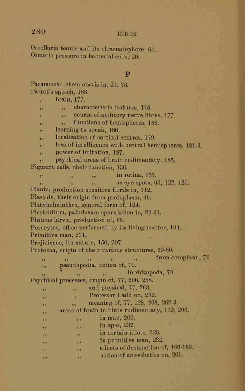 Oscellaria tenuis and its chromatophore, 64. Osmotic pressure in bacterial cells, 20. P Paramoecia, cliemiotaxis in, 21, 76. Parrot’s speech, 188. ,, brain, 177. ,i ,, characteristic features, 176. )) ), course of auditory nerve fibres, 177. )> ), functions of hemispheres, 180. ,, learning to speak, 186. ,, localisation of cortical centres, 179. ,, loss of intelligence with central hemispheres, 181-3. ,, power of imitation, 187. ,, psychical areas of brain rudimentary, 185. Pigment cells, their function, 136. ,, ,, ,, in retina, 137. ,, ,, ,, as eye spots, 63, 122, 125. Plants, production sensitive fibrils in, 112. Plastids, their origin from protoplasm, 46. Platyhelminthes, general form of, 124. Plectridium, paludosum sporulation in, 29-31. Pluteus larvae, production of, 55. Porocytes, ofiBce performed by its living matter, 104. Primitive man, 231. Projicience, its nature, 156, 207- Protozoa, origin of their various structures, 69-80. „ ,, ,, ,, ,, from ectoplasm. ,, pseudopodia, action of, 70. ,, * ,, ,, in rhizopoda, 70. Psychical processes, origin of, 77, 206, 258. ,, ,, and physical, 77, 263. ,, ,, Professor Ladd on, 262. ,, ,, meaning of, 77, 128, 208, 262-3. ,, areas of brain in birds rudimentary, 179, 206. ,, ,, in man, 206. ,, ,, in apes, 2.32. ,, „ in certain idiots, 226. ,, ,, in primitive man, 232. ,, ,, effects of destruction of, 180-183. ,, ,, action of ana'sthetics on, 261.