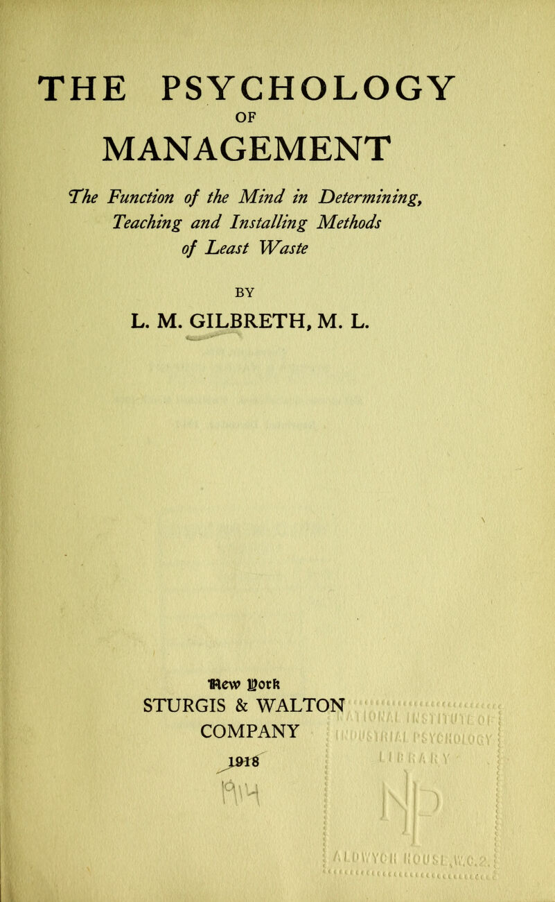 THE PSYCHOLOGY OF MANAGEMENT The Function of the Mind in F)eterminingy Teaching and Installing Methods of Least Waste BY L. M. GILBRETH, M. L. mew STURGIS & WALTON COMPANY