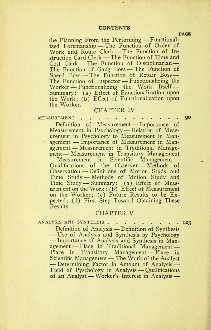the Planning From the Performing — Functional- ized Foremanship — The Function of Order of Work and Route Clerk — The Function of In- struction Card Clerk—‘The Function of Time and Cost Clerk — The Function of Disciplinarian — The Function of Gang Boss — The Function of Speed Boss — The Function of Repair Boss —- The Function of Inspector—Functionalizing the Worker — Functionalizing the Work Itself — Summary: (a) Effect of Functionalization upon the Work; (b) Effect of Functionalization upon the Worker. CHAPTER IV MEASUREMENT Definition of Measurement — Importance of Measurement in Psychology — Relation of Meas- urement in Psychology to Measurement in Man- agement — Importance of Measurement in Man- agement— Measurement in Traditional Manage- ment—'Measurement in Transitory Management — Measurement in Scientific Management — Qualifications of the Observer — Methods of Observation—‘Definitions of Motion Study and Time Study — Methods of Motion Study and Time Study — Summary: (a) Effect of Meas- urement on the Work; (b) Effect of Measurement on the Worker; (c) Future Results to be Ex- pected; (d) First Step Toward Obtaining These Results. CHAPTER V ANALYSIS AND SYNTHESIS Definition of Analysis — Definition of Synthesis — Use of Analysis and Synthesis by Psychology — Importance of Analysis and Synthesis in Man- agement— Place in Traditional Management — Place in Transitory Management — Place in Scientific Management — The Work of the Analyst — Determining Factor in Amount of Analysis — Field of Pyschology in Analysis — Qualifications of an Analyst—'Worker’s Interest in Analysis —