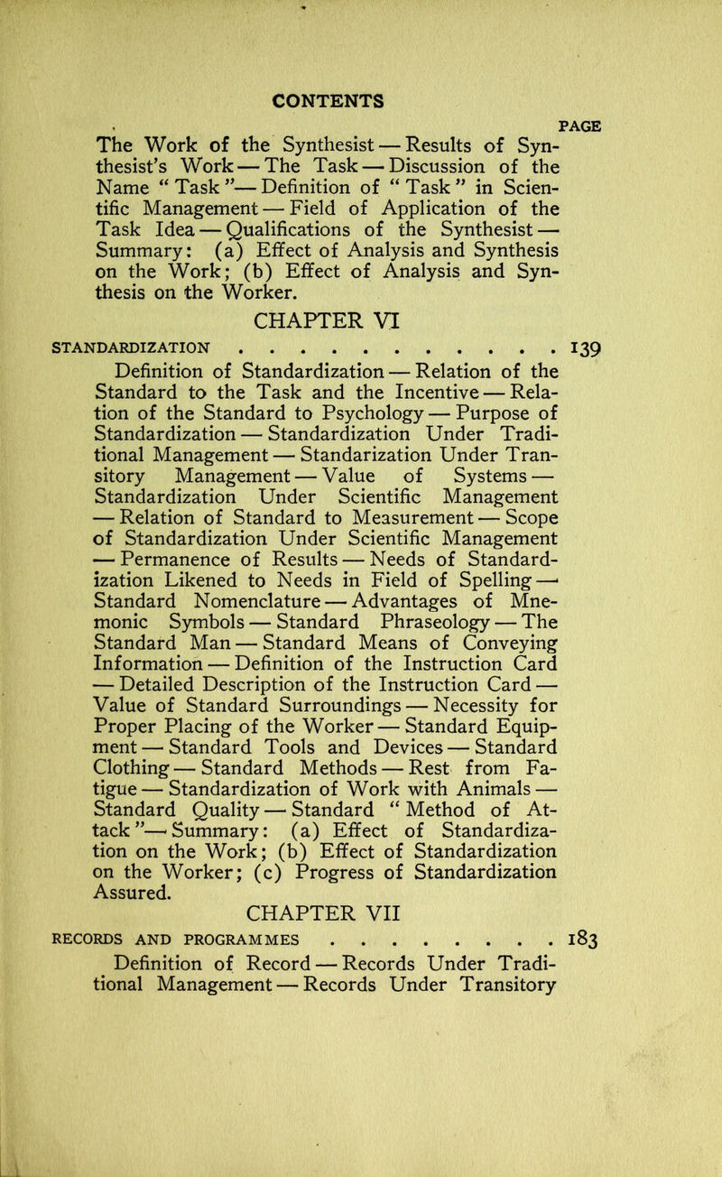 PAGE The Work of the Synthesist — Results of Syn- thesist’s Work — The Task — Discussion of the Name “ Task ”—Definition of “Task” in Scien- tific Management—Field of Application of the Task Idea — Qualifications of the Synthesist — Summary: (a) Effect of Analysis and Synthesis on the Work; (b) Effect of Analysis and Syn- thesis on the Worker. CHAPTER VI STANDARDIZATION 139 Definition of Standardization — Relation of the Standard to the Task and the Incentive — Rela- tion of the Standard to Psychology — Purpose of Standardization — Standardization Under Tradi- tional Management—Standarization Under Tran- sitory Management — Value of Systems — Standardization Under Scientific Management — Relation of Standard to Measurement — Scope of Standardization Under Scientific Management — Permanence of Results — Needs of Standard- ization Likened to Needs in Field of Spelling—* Standard Nomenclature — Advantages of Mne- monic Symbols — Standard Phraseology — The Standard Man — Standard Means of Conveying Information — Definition of the Instruction Card — Detailed Description of the Instruction Card — Value of Standard Surroundings — Necessity for Proper Placing of the Worker — Standard Equip- ment— Standard Tools and Devices—Standard Clothing—Standard Methods — Rest from Fa- tigue— Standardization of Work with Animals — Standard Quality — Standard “ Method of At- tack ”—'Summary: (a) Effect of Standardiza- tion on the Work; (b) Effect of Standardization on the Worker; (c) Progress of Standardization Assured. CHAPTER VII RECORDS AND PROGRAMMES 183 Definition of Record — Records Under Tradi- tional Management — Records Under Transitory